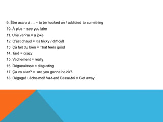 9. Être accro à … = to be hooked on / addicted to something
10. À plus = see you later
11. Une vanne = a joke
12. C’est chaud = it’s tricky / difficult
13. Ça fait du bien = That feels good
14. Taré = crazy
15. Vachement = really
16. Dégueulasse = disgusting
17. Ça va aller? = Are you gonna be ok?
18. Dégage! Lâche-moi! Va-t-en! Casse-toi = Get away!
 