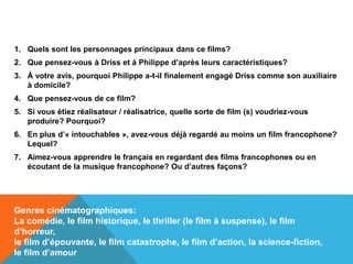 1. Quels sont les personnages principaux dans ce films?
2. Que pensez-vous à Driss et à Philippe d’après leurs caractéristiques?
3. À votre avis, pourquoi Philippe a-t-il finalement engagé Driss comme son auxiliaire
à domicile?
4. Que pensez-vous de ce film?
5. Si vous étiez réalisateur / réalisatrice, quelle sorte de film (s) voudriez-vous
produire? Pourquoi?
6. En plus d’« intouchables », avez-vous déjà regardé au moins un film francophone?
Lequel?
7. Aimez-vous apprendre le français en regardant des films francophones ou en
écoutant de la musique francophone? Ou d’autres façons?
Genres cinématographiques:
La comédie, le film historique, le thriller (le film à suspense), le film
d’horreur,
le film d’épouvante, le film catastrophe, le film d’action, la science-fiction,
le film d’amour
 