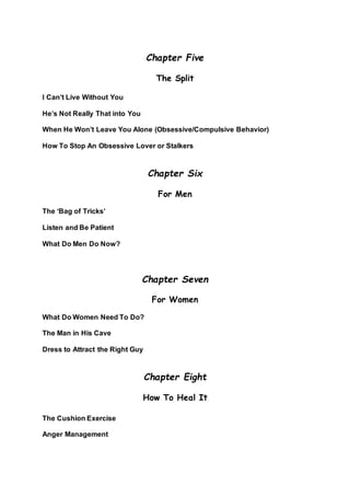 Chapter Five
The Split
I Can’t Live Without You
He’s Not Really That into You
When He Won’t Leave You Alone (Obsessive/Compulsive Behavior)
How To Stop An Obsessive Lover or Stalkers
Chapter Six
For Men
The ‘Bag of Tricks’
Listen and Be Patient
What Do Men Do Now?
Chapter Seven
For Women
What Do Women Need To Do?
The Man in His Cave
Dress to Attract the Right Guy
Chapter Eight
How To Heal It
The Cushion Exercise
Anger Management
 