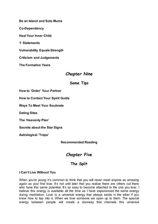 Be an Island and Solo Mums
Co-Dependency
Heal Your Inner Child
‘I’ Statements
Vulnerability Equals Strength
Criticism and Judgements
The Formative Years
Chapter Nine
Some Tips
How to ‘Order’ Your Partner
How to Contact Your Spirit Guide
Ways To Meet Your Soulmate
Dating Sites
The ‘Heavenly Plan’
Secrets about the Star Signs
Astrological ‘Traps’
Recommended Reading
Chapter Five
The Split
I Can’t Live Without You
When you’re young it’s common to think that you will never meet anyone as amazing
again as your first love. It’s not until later that you realize there are others out there
who have this same potential. It’s so easy to become attached to the one you love. I
believe this energy is available all the time as I have experienced the same energy
during meditation. Love is a universal energy that always exists in the ether if you
know how to tap into it. When we love someone we open up to them. The special
energy between people will create a doorway that channels this universal
 