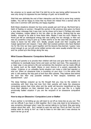 the universe so to speak and that if he told his ex he was being selfish because he
was only doing it to appease his own feelings of guilt, not to benefit her.
Well that was definitely the end of their interaction and this led to some long custody
battles. You will be happy to know that my friend did indeed find a woman who he
had a lot in common with and they are happy together.
Both these situations showed me how some people just can’t let go. My friend had a
habit of fixating on women. I thought the woman in the previous story gave my friend
a very clear message that it was over, but he chose not to hear it. Perhaps she made
other mistakes, maybe talked to him too often on the phone, thinking that he was
healthy enough to be able to have these talks. Maybe it was too soon. Maybe my
friend just felt an astrological energy that was pulling him too strongly, or their sex
was too powerful a drug to give up. It often seems to be the case that one partner is
ready to leave but the other isn’t. Ideally, people would end their coupling with
mutual agreement and respect. I have often had evolved partners who have thanked
me for the time we have spent together and the lessons they learned. I guess I was
smart enough to go out with some skilled women who were usually smarter than me
and I’ve picked up a few things along the way.
What Causes Obsessive / Compulsive Behaviour?
The goal of parents is to provide their children with love and give them the skills and
confidence to eventually leave home and seek out their own lives. This separation is
a major step in any person’s life and sometimes this transition can be made difficult
by events such as the death, illness or even divorce of a parent, especially the
mother. Violence or an unhealthy family situation can make a child feel rejected or
shut out. When an obsessive lover is pounding on your door, it is this same child
who is still seeking the holy grail of love from their parents. They believe that behind
the door lies their only possible antidote to their despair, loneliness and
abandonment – you!
The deep feelings conjured up by the thought that you may be the solution to
connecting with their long lost love from their parents will make the obsessive
compulsive person feel more alive and the world will become insignificant as they
focus their attention on their intended lover. As you can see this is a highly
emotionally fuelled situation if you are the recipient of an obsessive compulsive
lover.
How to stop an Obsessive / Compulsive Lover or Stalker
If your partner is not letting go you will need to cut off as many ties as you can. This
can be difficult if you have a child together. But it may only need to be temporary. I
was sometime dismayed when I saw this woman talking to my friend. She was being
mature about their split. But I wanted to warn her and say “Don’t do that! You don’t
realize what its doing to him” as I had to listen to him later and it was obvious he
hadn’t let her go at all.
 