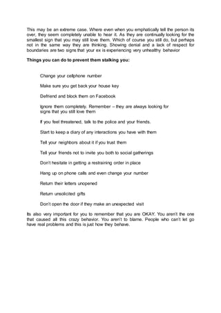 This may be an extreme case. Where even when you emphatically tell the person its
over, they seem completely unable to hear it. As they are continually looking for the
smallest sign that you may still love them. Which of course you still do, but perhaps
not in the same way they are thinking. Showing denial and a lack of respect for
boundaries are two signs that your ex is experiencing very unhealthy behavior
Things you can do to prevent them stalking you:
Change your cellphone number
Make sure you get back your house key
Defriend and block them on Facebook
Ignore them completely. Remember – they are always looking for
signs that you still love them
If you feel threatened, talk to the police and your friends.
Start to keep a diary of any interactions you have with them
Tell your neighbors about it if you trust them
Tell your friends not to invite you both to social gatherings
Don’t hesitate in getting a restraining order in place
Hang up on phone calls and even change your number
Return their letters unopened
Return unsolicited gifts
Don’t open the door if they make an unexpected visit
Its also very important for you to remember that you are OKAY. You aren’t the one
that caused all this crazy behavior. You aren’t to blame. People who can’t let go
have real problems and this is just how they behave.
 