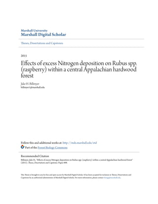 Marshall University
Marshall Digital Scholar
Theses, Dissertations and Capstones
2015
Effects of excess Nitrogen deposition on Rubus spp.
(raspberry) within a central Appalachian hardwood
forest
Jake H. Billmyer
billmyer1@marshall.edu
Follow this and additional works at: http://mds.marshall.edu/etd
Part of the Forest Biology Commons
This Thesis is brought to you for free and open access by Marshall Digital Scholar. It has been accepted for inclusion in Theses, Dissertations and
Capstones by an authorized administrator of Marshall Digital Scholar. For more information, please contact zhangj@marshall.edu.
Recommended Citation
Billmyer, Jake H., "Effects of excess Nitrogen deposition on Rubus spp. (raspberry) within a central Appalachian hardwood forest"
(2015). Theses, Dissertations and Capstones. Paper 898.
 