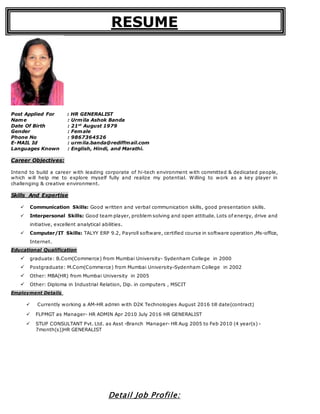 RESUME
Post Applied For : HR GENERALIST
Name : Urmila Ashok Banda
Date Of Birth : 21st
August 1979
Gender : Female
Phone No : 9867364526
E-MAIL Id : urmila.banda@rediffmail.com
Languages Known : English, Hindi, and Marathi.
Career Objectives:
Intend to build a career with leading corporate of hi-tech environment with committed & dedicated people,
which will help me to explore myself fully and realize my potential. Willing to work as a key player in
challenging & creative environment.
Skills And Expertise
 Communication Skills: Good written and verbal communication skills, good presentation skills.
 Interpersonal Skills: Good team player, problem solving and open attitude. Lots of energy, drive and
initiative, excellent analytical abilities.
 Computer/IT Skills: TALYY ERP 9.2, Payroll software, certified course in software operation ,Ms-office,
Internet.
Educational Qualification
 graduate: B.Com(Commerce) from Mumbai University- Sydenham College in 2000
 Postgraduate: M.Com(Commerce) from Mumbai University-Sydenham College in 2002
 Other: MBA(HR) from Mumbai University in 2005
 Other: Diploma in Industrial Relation, Dip. in computers , MSCIT
Employment Details
 Currently working a AM-HR admin with D2K Technologies August 2016 till date(contract)
 FLPMGT as Manager- HR ADMIN Apr 2010 July 2016 HR GENERALIST
 STUP CONSULTANT Pvt. Ltd. as Asst -Branch Manager- HR Aug 2005 to Feb 2010 (4 year(s) -
7month(s))HR GENERALIST
Detail Job Profile:
 