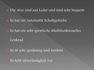  Die sitze sind aus Leder und sind sehr bequem
 Es hat ein Automatik Schaltgetriebe
 Es hat ein sehr sportliche Multifunktionelles
Lenkrad
 Es ist sehr geräumig und modern
 Es hebt züverlassigkeit vor
 