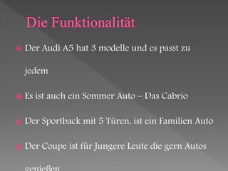 Der Audi A5 hat 3 modelle und es passt zu
jedem
 Es ist auch ein Sommer Auto – Das Cabrio
 Der Sportback mit 5 Türen, ist ein Familien Auto
 Der Coupe ist für Jungere Leute die gern Autos
 