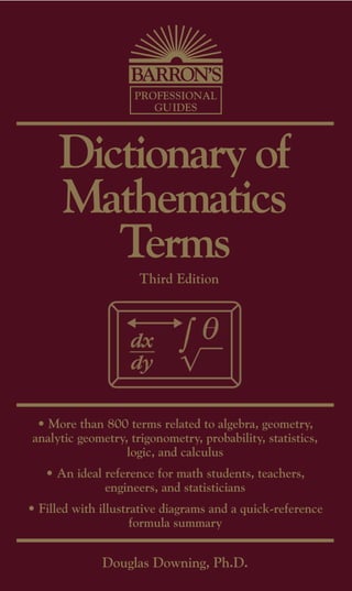 PROFESSIONAL
                       GUIDES




      Dictionary of
      Mathematics
         Terms
                     Third Edition




 • More than 800 terms related to algebra, geometry,
analytic geometry, trigonometry, probability, statistics,
                  logic, and calculus
   • An ideal reference for math students, teachers,
              engineers, and statisticians
• Filled with illustrative diagrams and a quick-reference
                     formula summary


              Douglas Downing, Ph.D.
 