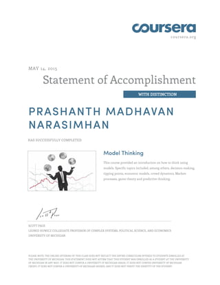 coursera.org
Statement of Accomplishment
WITH DISTINCTION
MAY 14, 2015
PRASHANTH MADHAVAN
NARASIMHAN
HAS SUCCESSFULLY COMPLETED
Model Thinking
This course provided an introduction on how to think using
models. Specific topics included, among others, decision-making,
tipping points, economic models, crowd dynamics, Markov
processes, game theory and predictive thinking.
SCOTT PAGE
LEONID HUWICZ COLLEGIATE PROFESSOR OF COMPLEX SYSTEMS, POLITICAL SCIENCE, AND ECONOMICS
UNIVERSITY OF MICHIGAN
PLEASE NOTE: THE ONLINE OFFERING OF THIS CLASS DOES NOT REFLECT THE ENTIRE CURRICULUM OFFERED TO STUDENTS ENROLLED AT
THE UNIVERSITY OF MICHIGAN. THIS STATEMENT DOES NOT AFFIRM THAT THIS STUDENT WAS ENROLLED AS A STUDENT AT THE UNIVERSITY
OF MICHIGAN IN ANY WAY. IT DOES NOT CONFER A UNIVERSITY OF MICHIGAN GRADE; IT DOES NOT CONFER UNIVERSITY OF MICHIGAN
CREDIT; IT DOES NOT CONFER A UNIVERSITY OF MICHIGAN DEGREE; AND IT DOES NOT VERIFY THE IDENTITY OF THE STUDENT.
 