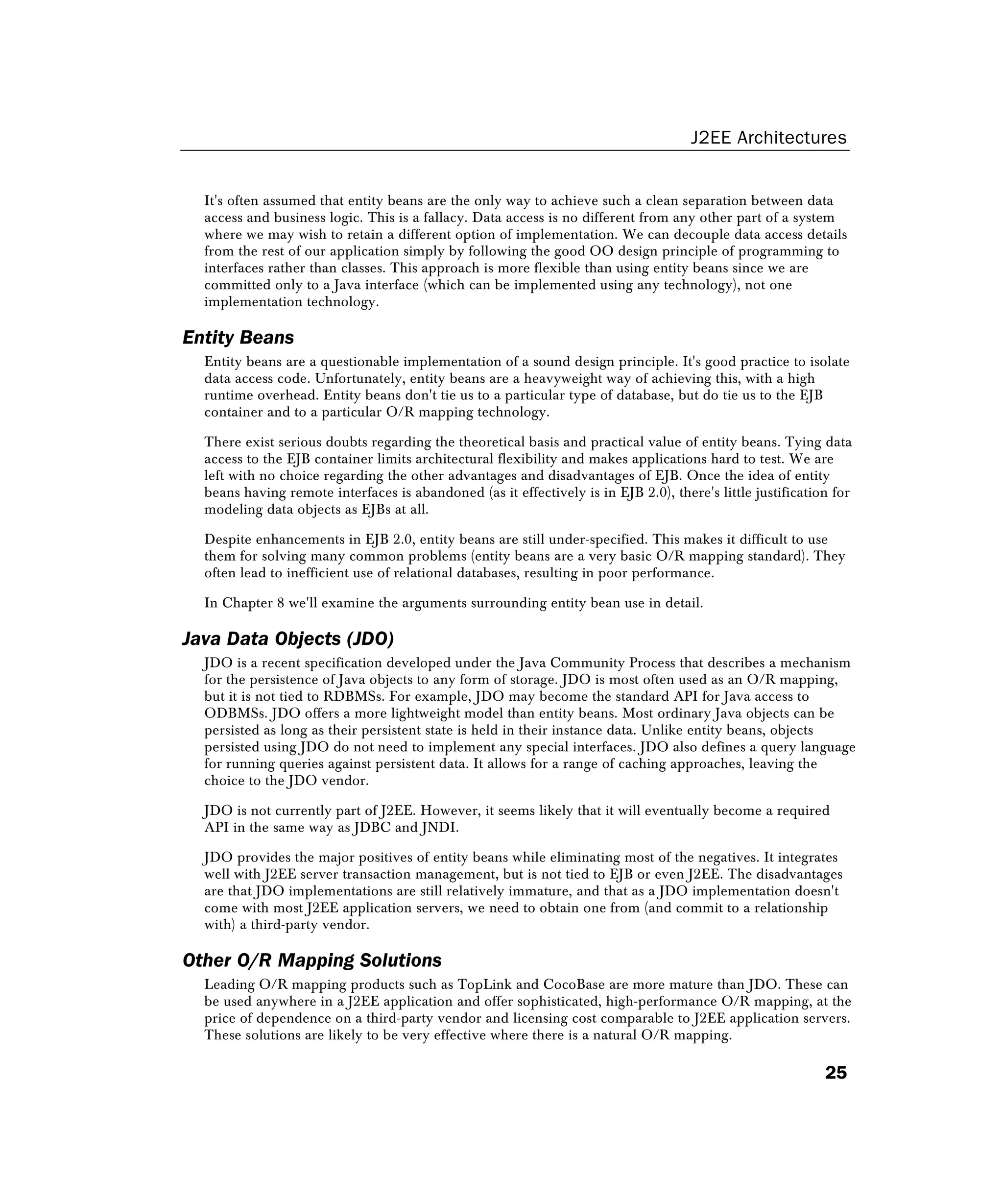 J2EE Architectures
25
It's often assumed that entity beans are the only way to achieve such a clean separation between data
access and business logic. This is a fallacy. Data access is no different from any other part of a system
where we may wish to retain a different option of implementation. We can decouple data access details
from the rest of our application simply by following the good OO design principle of programming to
interfaces rather than classes. This approach is more flexible than using entity beans since we are
committed only to a Java interface (which can be implemented using any technology), not one
implementation technology.
Entity Beans
Entity beans are a questionable implementation of a sound design principle. It's good practice to isolate
data access code. Unfortunately, entity beans are a heavyweight way of achieving this, with a high
runtime overhead. Entity beans don't tie us to a particular type of database, but do tie us to the EJB
container and to a particular O/R mapping technology.
There exist serious doubts regarding the theoretical basis and practical value of entity beans. Tying data
access to the EJB container limits architectural flexibility and makes applications hard to test. We are
left with no choice regarding the other advantages and disadvantages of EJB. Once the idea of entity
beans having remote interfaces is abandoned (as it effectively is in EJB 2.0), there's little justification for
modeling data objects as EJBs at all.
Despite enhancements in EJB 2.0, entity beans are still under-specified. This makes it difficult to use
them for solving many common problems (entity beans are a very basic O/R mapping standard). They
often lead to inefficient use of relational databases, resulting in poor performance.
In Chapter 8 we'll examine the arguments surrounding entity bean use in detail.
Java Data Objects (JDO)
JDO is a recent specification developed under the Java Community Process that describes a mechanism
for the persistence of Java objects to any form of storage. JDO is most often used as an O/R mapping,
but it is not tied to RDBMSs. For example, JDO may become the standard API for Java access to
ODBMSs. JDO offers a more lightweight model than entity beans. Most ordinary Java objects can be
persisted as long as their persistent state is held in their instance data. Unlike entity beans, objects
persisted using JDO do not need to implement any special interfaces. JDO also defines a query language
for running queries against persistent data. It allows for a range of caching approaches, leaving the
choice to the JDO vendor.
JDO is not currently part of J2EE. However, it seems likely that it will eventually become a required
API in the same way as JDBC and JNDI.
JDO provides the major positives of entity beans while eliminating most of the negatives. It integrates
well with J2EE server transaction management, but is not tied to EJB or even J2EE. The disadvantages
are that JDO implementations are still relatively immature, and that as a JDO implementation doesn't
come with most J2EE application servers, we need to obtain one from (and commit to a relationship
with) a third-party vendor.
Other O/R Mapping Solutions
Leading O/R mapping products such as TopLink and CocoBase are more mature than JDO. These can
be used anywhere in a J2EE application and offer sophisticated, high-performance O/R mapping, at the
price of dependence on a third-party vendor and licensing cost comparable to J2EE application servers.
These solutions are likely to be very effective where there is a natural O/R mapping.
 
