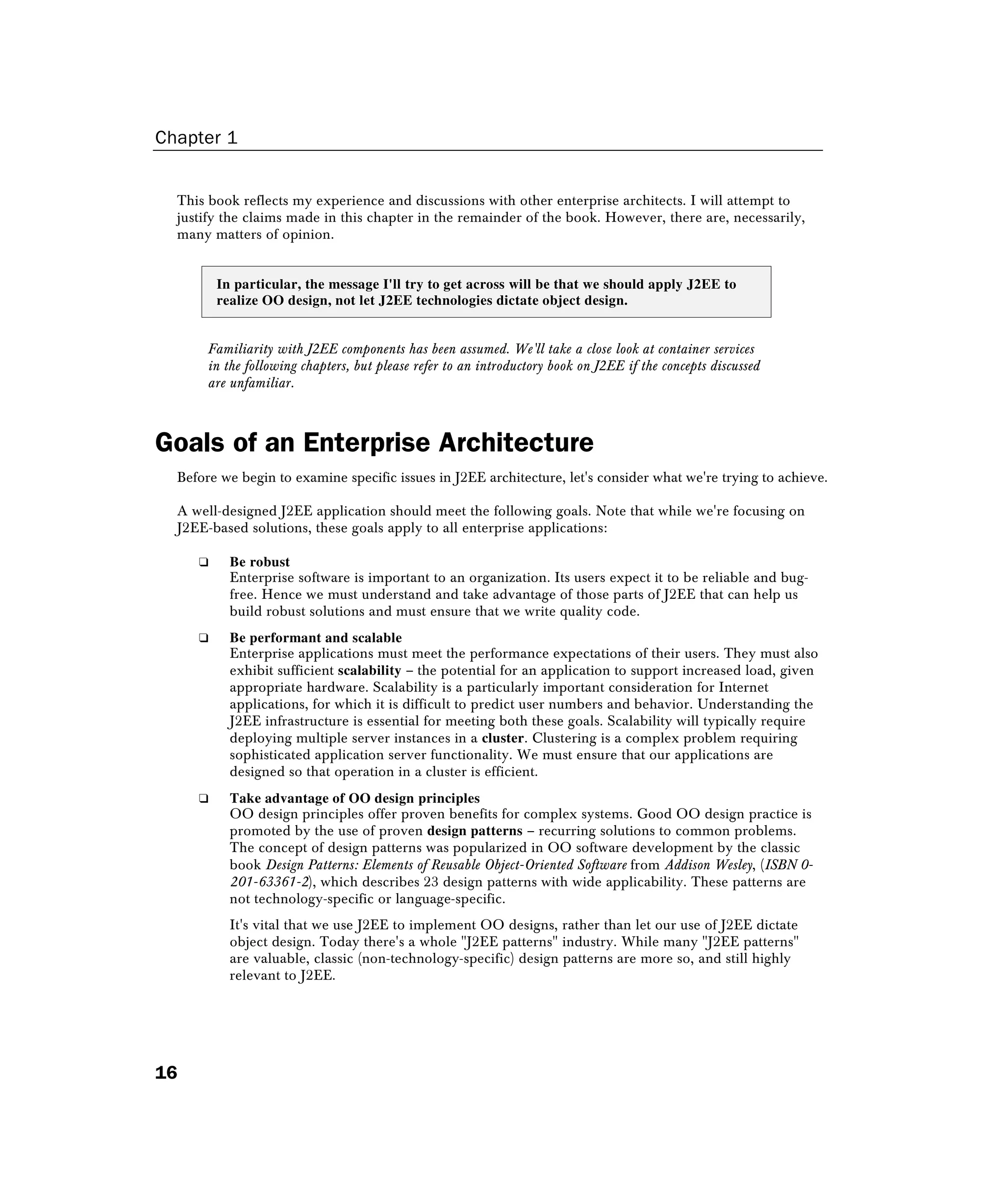 Chapter 1
16
This book reflects my experience and discussions with other enterprise architects. I will attempt to
justify the claims made in this chapter in the remainder of the book. However, there are, necessarily,
many matters of opinion.
In particular, the message I'll try to get across will be that we should apply J2EE to
realize OO design, not let J2EE technologies dictate object design.
Familiarity with J2EE components has been assumed. We'll take a close look at container services
in the following chapters, but please refer to an introductory book on J2EE if the concepts discussed
are unfamiliar.
Goals of an Enterprise Architecture
Before we begin to examine specific issues in J2EE architecture, let's consider what we're trying to achieve.
A well-designed J2EE application should meet the following goals. Note that while we're focusing on
J2EE-based solutions, these goals apply to all enterprise applications:
❑ Be robust
Enterprise software is important to an organization. Its users expect it to be reliable and bug-
free. Hence we must understand and take advantage of those parts of J2EE that can help us
build robust solutions and must ensure that we write quality code.
❑ Be performant and scalable
Enterprise applications must meet the performance expectations of their users. They must also
exhibit sufficient scalability – the potential for an application to support increased load, given
appropriate hardware. Scalability is a particularly important consideration for Internet
applications, for which it is difficult to predict user numbers and behavior. Understanding the
J2EE infrastructure is essential for meeting both these goals. Scalability will typically require
deploying multiple server instances in a cluster. Clustering is a complex problem requiring
sophisticated application server functionality. We must ensure that our applications are
designed so that operation in a cluster is efficient.
❑ Take advantage of OO design principles
OO design principles offer proven benefits for complex systems. Good OO design practice is
promoted by the use of proven design patterns – recurring solutions to common problems.
The concept of design patterns was popularized in OO software development by the classic
book Design Patterns: Elements of Reusable Object-Oriented Software from Addison Wesley, (ISBN 0-
201-63361-2), which describes 23 design patterns with wide applicability. These patterns are
not technology-specific or language-specific.
It's vital that we use J2EE to implement OO designs, rather than let our use of J2EE dictate
object design. Today there's a whole "J2EE patterns" industry. While many "J2EE patterns"
are valuable, classic (non-technology-specific) design patterns are more so, and still highly
relevant to J2EE.
 
