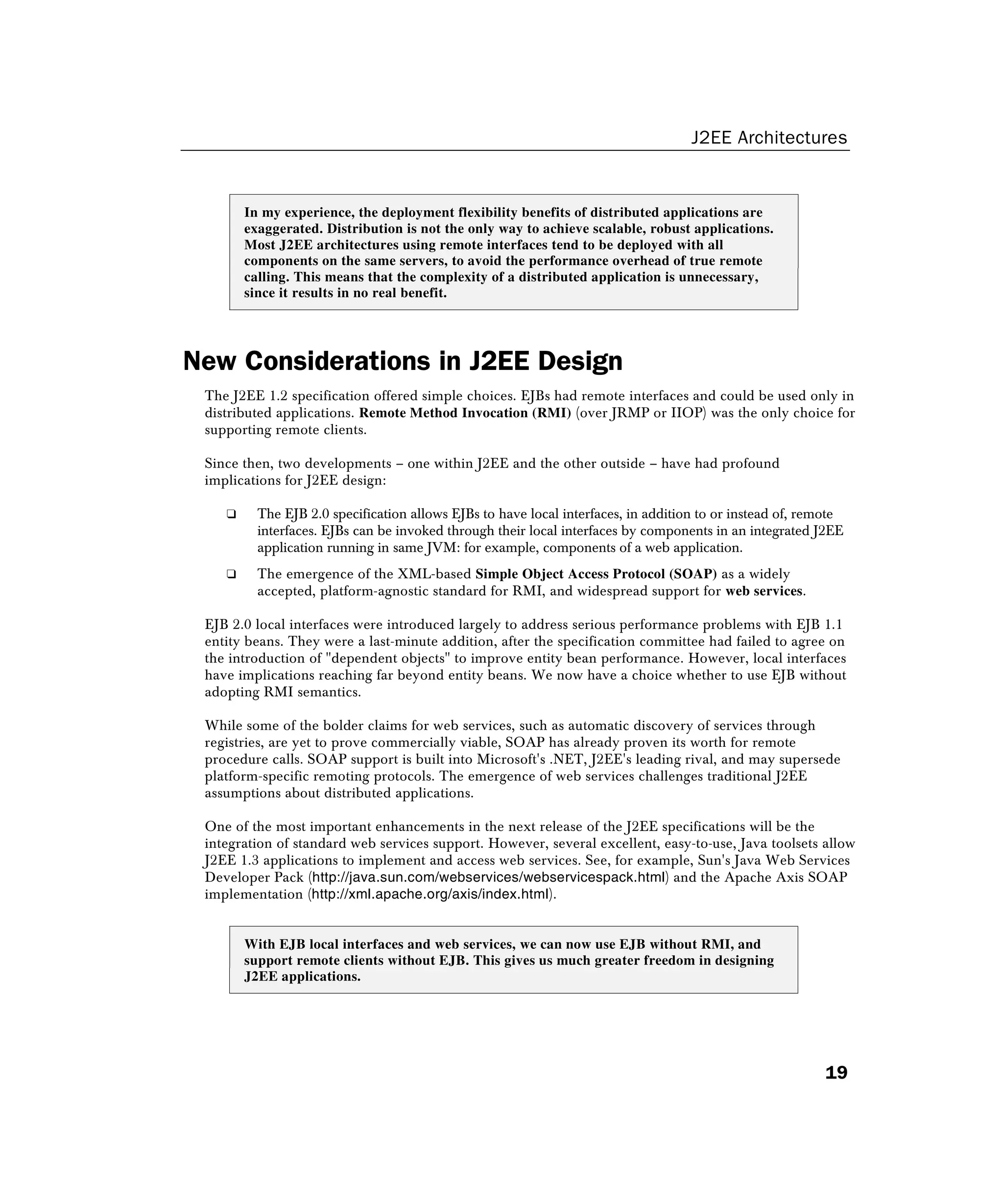 J2EE Architectures
19
In my experience, the deployment flexibility benefits of distributed applications are
exaggerated. Distribution is not the only way to achieve scalable, robust applications.
Most J2EE architectures using remote interfaces tend to be deployed with all
components on the same servers, to avoid the performance overhead of true remote
calling. This means that the complexity of a distributed application is unnecessary,
since it results in no real benefit.
New Considerations in J2EE Design
The J2EE 1.2 specification offered simple choices. EJBs had remote interfaces and could be used only in
distributed applications. Remote Method Invocation (RMI) (over JRMP or IIOP) was the only choice for
supporting remote clients.
Since then, two developments – one within J2EE and the other outside – have had profound
implications for J2EE design:
❑ The EJB 2.0 specification allows EJBs to have local interfaces, in addition to or instead of, remote
interfaces. EJBs can be invoked through their local interfaces by components in an integrated J2EE
application running in same JVM: for example, components of a web application.
❑ The emergence of the XML-based Simple Object Access Protocol (SOAP) as a widely
accepted, platform-agnostic standard for RMI, and widespread support for web services.
EJB 2.0 local interfaces were introduced largely to address serious performance problems with EJB 1.1
entity beans. They were a last-minute addition, after the specification committee had failed to agree on
the introduction of "dependent objects" to improve entity bean performance. However, local interfaces
have implications reaching far beyond entity beans. We now have a choice whether to use EJB without
adopting RMI semantics.
While some of the bolder claims for web services, such as automatic discovery of services through
registries, are yet to prove commercially viable, SOAP has already proven its worth for remote
procedure calls. SOAP support is built into Microsoft's .NET, J2EE's leading rival, and may supersede
platform-specific remoting protocols. The emergence of web services challenges traditional J2EE
assumptions about distributed applications.
One of the most important enhancements in the next release of the J2EE specifications will be the
integration of standard web services support. However, several excellent, easy-to-use, Java toolsets allow
J2EE 1.3 applications to implement and access web services. See, for example, Sun's Java Web Services
Developer Pack (http://java.sun.com/webservices/webservicespack.html) and the Apache Axis SOAP
implementation (http://xml.apache.org/axis/index.html).
With EJB local interfaces and web services, we can now use EJB without RMI, and
support remote clients without EJB. This gives us much greater freedom in designing
J2EE applications.
 