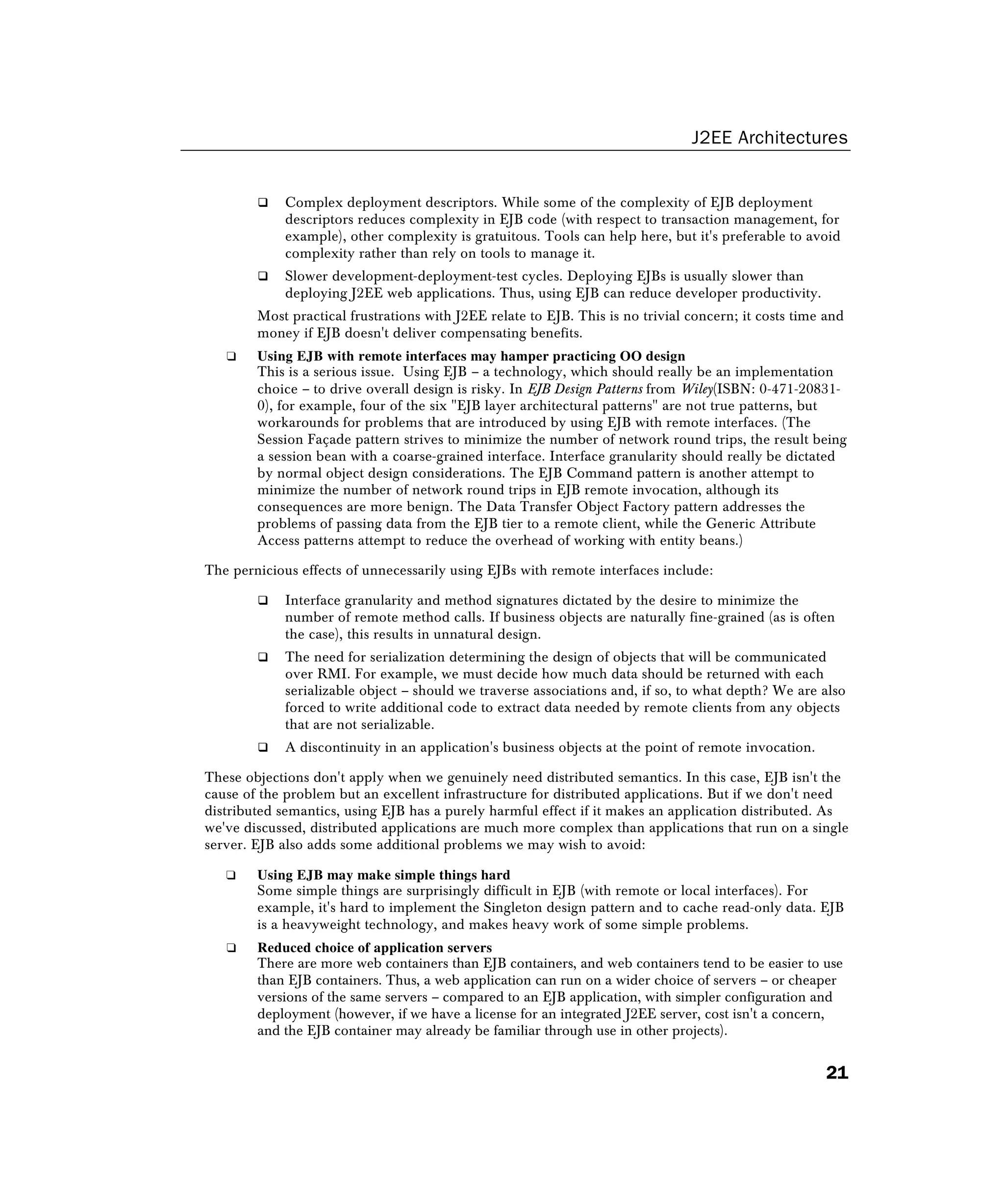 J2EE Architectures
21
 Complex deployment descriptors. While some of the complexity of EJB deployment
descriptors reduces complexity in EJB code (with respect to transaction management, for
example), other complexity is gratuitous. Tools can help here, but it's preferable to avoid
complexity rather than rely on tools to manage it.
 Slower development-deployment-test cycles. Deploying EJBs is usually slower than
deploying J2EE web applications. Thus, using EJB can reduce developer productivity.
Most practical frustrations with J2EE relate to EJB. This is no trivial concern; it costs time and
money if EJB doesn't deliver compensating benefits.
❑ Using EJB with remote interfaces may hamper practicing OO design
This is a serious issue. Using EJB – a technology, which should really be an implementation
choice – to drive overall design is risky. In EJB Design Patterns from Wiley(ISBN: 0-471-20831-
0), for example, four of the six EJB layer architectural patterns are not true patterns, but
workarounds for problems that are introduced by using EJB with remote interfaces. (The
Session Façade pattern strives to minimize the number of network round trips, the result being
a session bean with a coarse-grained interface. Interface granularity should really be dictated
by normal object design considerations. The EJB Command pattern is another attempt to
minimize the number of network round trips in EJB remote invocation, although its
consequences are more benign. The Data Transfer Object Factory pattern addresses the
problems of passing data from the EJB tier to a remote client, while the Generic Attribute
Access patterns attempt to reduce the overhead of working with entity beans.)
The pernicious effects of unnecessarily using EJBs with remote interfaces include:
 Interface granularity and method signatures dictated by the desire to minimize the
number of remote method calls. If business objects are naturally fine-grained (as is often
the case), this results in unnatural design.
 The need for serialization determining the design of objects that will be communicated
over RMI. For example, we must decide how much data should be returned with each
serializable object – should we traverse associations and, if so, to what depth? We are also
forced to write additional code to extract data needed by remote clients from any objects
that are not serializable.
 A discontinuity in an application's business objects at the point of remote invocation.
These objections don't apply when we genuinely need distributed semantics. In this case, EJB isn't the
cause of the problem but an excellent infrastructure for distributed applications. But if we don't need
distributed semantics, using EJB has a purely harmful effect if it makes an application distributed. As
we've discussed, distributed applications are much more complex than applications that run on a single
server. EJB also adds some additional problems we may wish to avoid:
❑ Using EJB may make simple things hard
Some simple things are surprisingly difficult in EJB (with remote or local interfaces). For
example, it's hard to implement the Singleton design pattern and to cache read-only data. EJB
is a heavyweight technology, and makes heavy work of some simple problems.
❑ Reduced choice of application servers
There are more web containers than EJB containers, and web containers tend to be easier to use
than EJB containers. Thus, a web application can run on a wider choice of servers – or cheaper
versions of the same servers – compared to an EJB application, with simpler configuration and
deployment (however, if we have a license for an integrated J2EE server, cost isn't a concern,
and the EJB container may already be familiar through use in other projects).
 
