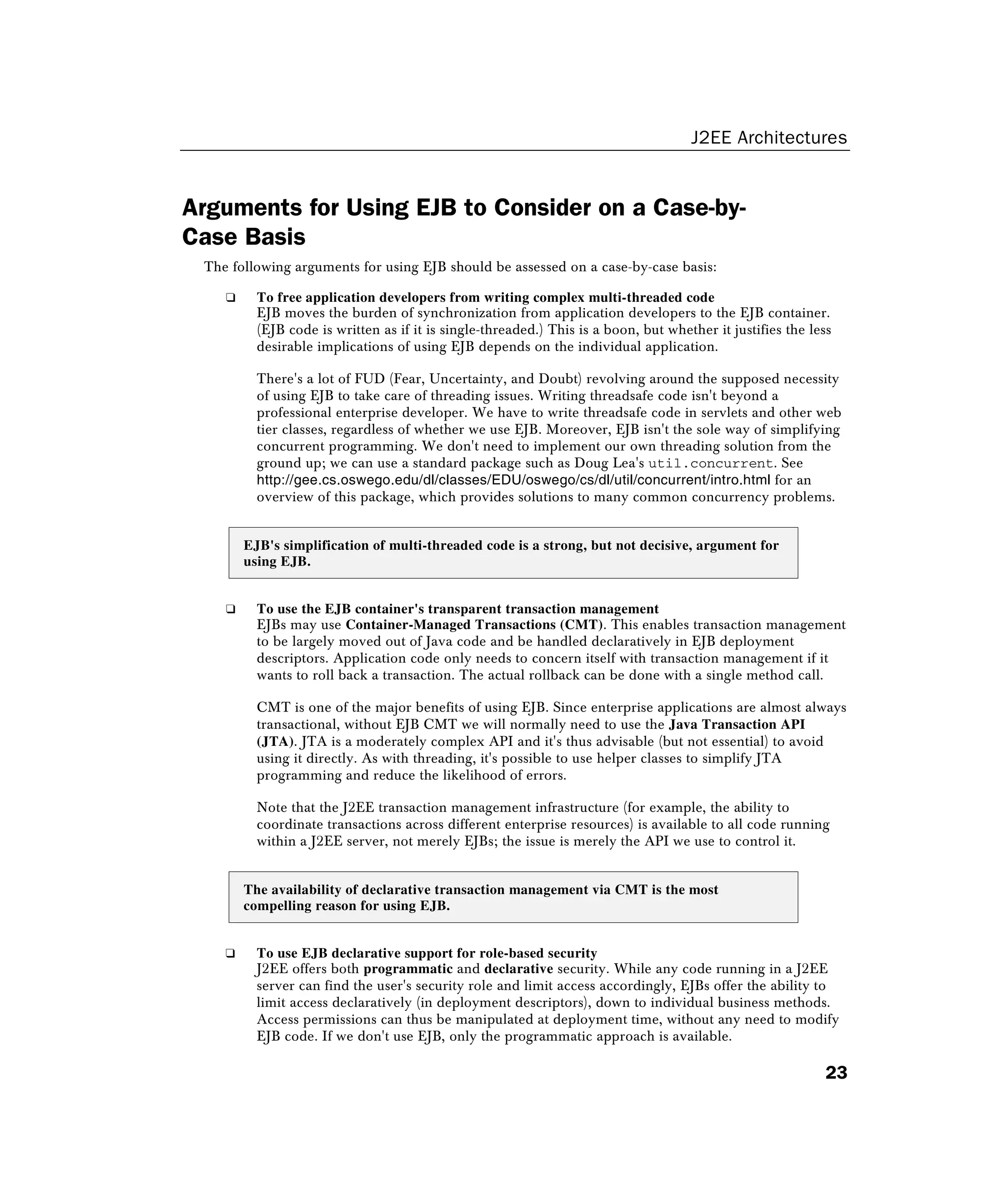 J2EE Architectures
23
Arguments for Using EJB to Consider on a Case-by-
Case Basis
The following arguments for using EJB should be assessed on a case-by-case basis:
❑ To free application developers from writing complex multi-threaded code
EJB moves the burden of synchronization from application developers to the EJB container.
(EJB code is written as if it is single-threaded.) This is a boon, but whether it justifies the less
desirable implications of using EJB depends on the individual application.
There's a lot of FUD (Fear, Uncertainty, and Doubt) revolving around the supposed necessity
of using EJB to take care of threading issues. Writing threadsafe code isn't beyond a
professional enterprise developer. We have to write threadsafe code in servlets and other web
tier classes, regardless of whether we use EJB. Moreover, EJB isn't the sole way of simplifying
concurrent programming. We don't need to implement our own threading solution from the
ground up; we can use a standard package such as Doug Lea's util.concurrent. See
http://gee.cs.oswego.edu/dl/classes/EDU/oswego/cs/dl/util/concurrent/intro.html for an
overview of this package, which provides solutions to many common concurrency problems.
EJB's simplification of multi-threaded code is a strong, but not decisive, argument for
using EJB.
❑ To use the EJB container's transparent transaction management
EJBs may use Container-Managed Transactions (CMT). This enables transaction management
to be largely moved out of Java code and be handled declaratively in EJB deployment
descriptors. Application code only needs to concern itself with transaction management if it
wants to roll back a transaction. The actual rollback can be done with a single method call.
CMT is one of the major benefits of using EJB. Since enterprise applications are almost always
transactional, without EJB CMT we will normally need to use the Java Transaction API
(JTA). JTA is a moderately complex API and it's thus advisable (but not essential) to avoid
using it directly. As with threading, it's possible to use helper classes to simplify JTA
programming and reduce the likelihood of errors.
Note that the J2EE transaction management infrastructure (for example, the ability to
coordinate transactions across different enterprise resources) is available to all code running
within a J2EE server, not merely EJBs; the issue is merely the API we use to control it.
The availability of declarative transaction management via CMT is the most
compelling reason for using EJB.
❑ To use EJB declarative support for role-based security
J2EE offers both programmatic and declarative security. While any code running in a J2EE
server can find the user's security role and limit access accordingly, EJBs offer the ability to
limit access declaratively (in deployment descriptors), down to individual business methods.
Access permissions can thus be manipulated at deployment time, without any need to modify
EJB code. If we don't use EJB, only the programmatic approach is available.
 