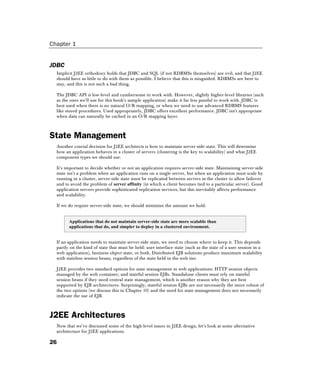 Chapter 1
26
JDBC
Implicit J2EE orthodoxy holds that JDBC and SQL (if not RDBMSs themselves) are evil, and that J2EE
should have as little to do with them as possible. I believe that this is misguided. RDBMSs are here to
stay, and this is not such a bad thing.
The JDBC API is low-level and cumbersome to work with. However, slightly higher-level libraries (such
as the ones we'll use for this book's sample application) make it far less painful to work with. JDBC is
best used when there is no natural O/R mapping, or when we need to use advanced RDBMS features
like stored procedures. Used appropriately, JDBC offers excellent performance. JDBC isn't appropriate
when data can naturally be cached in an O/R mapping layer.
State Management
Another crucial decision for J2EE architects is how to maintain server-side state. This will determine
how an application behaves in a cluster of servers (clustering is the key to scalability) and what J2EE
component types we should use.
It's important to decide whether or not an application requires server-side state. Maintaining server-side
state isn't a problem when an application runs on a single server, but when an application must scale by
running in a cluster, server-side state must be replicated between servers in the cluster to allow failover
and to avoid the problem of server affinity (in which a client becomes tied to a particular server). Good
application servers provide sophisticated replication services, but this inevitably affects performance
and scalability.
If we do require server-side state, we should minimize the amount we hold.
Applications that do not maintain server-side state are more scalable than
applications that do, and simpler to deploy in a clustered environment.
If an application needs to maintain server-side state, we need to choose where to keep it. This depends
partly on the kind of state that must be held: user interface state (such as the state of a user session in a
web application), business object state, or both. Distributed EJB solutions produce maximum scalability
with stateless session beans, regardless of the state held in the web tier.
J2EE provides two standard options for state management in web applications: HTTP session objects
managed by the web container; and stateful session EJBs. Standalone clients must rely on stateful
session beans if they need central state management, which is another reason why they are best
supported by EJB architectures. Surprisingly, stateful session EJBs are not necessarily the more robust of
the two options (we discuss this in Chapter 10) and the need for state management does not necessarily
indicate the use of EJB.
J2EE Architectures
Now that we've discussed some of the high-level issues in J2EE design, let's look at some alternative
architecture for J2EE applications.
 