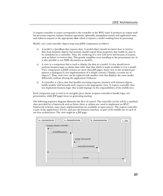 J2EE Architectures
37
A request controller or action corresponds to the controller in the MVC triad. It produces no output itself
but processes requests, initiates business operations, optionally manipulates session and application state,
and redirects requests to the appropriate view, where it exposes a model resulting from its processing.
Model, view, and controller objects map onto J2EE components as follows:
❑ A model is a JavaBean that exposes data. A model object should not know how to retrieve
data from business objects, but instead, should expose bean properties that enable its state to
be initialized by a controller. Thus, the rendering of a view will never fail because of reasons
such as failure to retrieve data. This greatly simplifies error handling in the presentation tier (it
is also possible to use XML documents as models).
❑ A view is a component that is used to display the data in a model. A view should never
perform business logic or obtain data other than that which is made available to it in a model.
View components in J2EE systems are most often JSP pages. Each view in this architectural
pattern is analogous to one implementation of a simple contract (display a certain set of
objects). Thus, each view can be replaced with another view that displays the same model
differently, without altering the application's behavior.
❑ A controller is a Java class that handles incoming requests, interacts with business objects,
builds models, and forwards each request to the appropriate view. A request controller does
not implement business logic (this would impinge on the responsibilities of the middle tier).
Each component type is used to its strengths; Java classes (request controllers) handle logic, not
presentation, while JSP pages focus on generating markup.
The following sequence diagram illustrates the flow of control. The controller servlet will be a standard
class provided by a framework such as Struts (there is seldom any need to implement an MVC
framework in house, since many implementations are available as open source). The request controller
is part of the application's UI tier, and uses the business interface, as part of the middle tier in each of
our four architectures. The view might be a JSP page:
choose request controller :
cs : ControllerServlet rc : RequestController
: handleRequest()
Bi : BusinessInterface v : View
: create Command()
: executeCommand()
: render
 