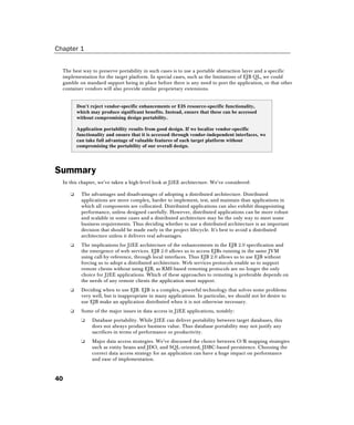 Chapter 1
40
The best way to preserve portability in such cases is to use a portable abstraction layer and a specific
implementation for the target platform. In special cases, such as the limitations of EJB QL, we could
gamble on standard support being in place before there is any need to port the application, or that other
container vendors will also provide similar proprietary extensions.
Don't reject vendor-specific enhancements or EIS resource-specific functionality,
which may produce significant benefits. Instead, ensure that these can be accessed
without compromising design portability.
Application portability results from good design. If we localize vendor-specific
functionality and ensure that it is accessed through vendor-independent interfaces, we
can take full advantage of valuable features of each target platform without
compromising the portability of our overall design.
Summary
In this chapter, we've taken a high-level look at J2EE architecture. We've considered:
❑ The advantages and disadvantages of adopting a distributed architecture. Distributed
applications are more complex, harder to implement, test, and maintain than applications in
which all components are collocated. Distributed applications can also exhibit disappointing
performance, unless designed carefully. However, distributed applications can be more robust
and scalable in some cases and a distributed architecture may be the only way to meet some
business requirements. Thus deciding whether to use a distributed architecture is an important
decision that should be made early in the project lifecycle. It's best to avoid a distributed
architecture unless it delivers real advantages.
❑ The implications for J2EE architecture of the enhancements in the EJB 2.0 specification and
the emergence of web services. EJB 2.0 allows us to access EJBs running in the same JVM
using call-by-reference, through local interfaces. Thus EJB 2.0 allows us to use EJB without
forcing us to adopt a distributed architecture. Web services protocols enable us to support
remote clients without using EJB, as RMI-based remoting protocols are no longer the only
choice for J2EE applications. Which of these approaches to remoting is preferable depends on
the needs of any remote clients the application must support.
❑ Deciding when to use EJB. EJB is a complex, powerful technology that solves some problems
very well, but is inappropriate in many applications. In particular, we should not let desire to
use EJB make an application distributed when it is not otherwise necessary.
❑ Some of the major issues in data access in J2EE applications, notably:
❑ Database portability. While J2EE can deliver portability between target databases, this
does not always produce business value. Thus database portability may not justify any
sacrifices in terms of performance or productivity.
❑ Major data access strategies. We've discussed the choice between O/R mapping strategies
such as entity beans and JDO, and SQL-oriented, JDBC-based persistence. Choosing the
correct data access strategy for an application can have a huge impact on performance
and ease of implementation.
 