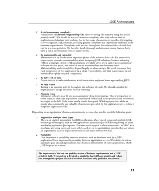 J2EE Architectures
17
❑ Avoid unnecessary complexity
Practitioners of Extreme Programming (XP) advocate doing "the simplest thing that could
possibly work". We should be wary of excessive complexity that may indicate that an
application architecture isn't working. Due to the range of components on offer, it's tempting
to over-engineer J2EE solutions, accepting greater complexity for capabilities irrelevant to the
business requirements. Complexity adds to costs throughout the software lifecycle and thus
can be a serious problem. On the other hand, thorough analysis must ensure that we don't
have a naïve and simplistic view of requirements.
❑ Be maintainable and extensible
Maintenance is by far the most expensive phase of the software lifecycle. It's particularly
important to consider maintainability when designing J2EE solutions, because adopting
J2EE is a strategic choice. J2EE applications are likely to be a key part of an organization's
software mix for years, and must be able to accommodate new business needs.
Maintainability and extensibility depend largely on clean design. We need to ensure that
each component of the application has a clear responsibility, and that maintenance is not
hindered by tightly-coupled components.
❑ Be delivered on time
Productivity is a vital consideration, which is too often neglected when approaching J2EE.
❑ Be easy to test
Testing is an essential activity throughout the software lifecycle. We should consider the
implications of design decisions for ease of testing.
❑ Promote reuse
Enterprise software must fit into an organization's long term strategy. Thus it's important to
foster reuse, so that code duplication is minimized (within and across projects) and investment
leveraged to the full. Code reuse usually results from good OO design practice, while we
should also consistently use valuable infrastructure provided by the application server where it
simplifies application code.
Depending on an application's business requirements, we may also need to meet the following goals:
❑ Support for multiple client types
There's an implicit assumption that J2EE applications always need to support multiple J2EE-
technology client types, such as web applications, standalone Java GUIs using Swing or other
windowing systems or Java applets. However, such support is often unnecessary, as "thin" web
interfaces are being more and more widely used, even for applications intended for use within
an organization (ease of deployment is one of the major reasons for this).
❑ Portability
How important is portability between resources, such as databases used by a J2EE
application? How important is portability between application servers? Portability is not an
automatic goal of J2EE applications. It's a business requirement of some applications, which
J2EE helps us to achieve.
The importance of the last two goals is a matter of business requirements, not a J2EE
article of faith. We can draw a dividend of simplicity that will boost quality and reduce
cost throughout a project lifecycle if we strive to achieve only goals that are relevant.
 