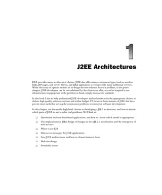 J2EE Architectures
J2EE provides many architectural choices. J2EE also offers many component types (such as servlets,
EJBs, JSP pages, and servlet filters), and J2EE application servers provide many additional services.
While this array of options enables us to design the best solution for each problem, it also poses
dangers. J2EE developers can be overwhelmed by the choices on offer, or can be tempted to use
infrastructure inappropriate to the problem in hand, simply because it's available.
In this book I aim to help professional J2EE developers and architects make the appropriate choices to
deliver high-quality solutions on time and within budget. I'll focus on those features of J2EE that have
proven most useful for solving the commonest problems in enterprise software development.
In this chapter, we discuss the high-level choices in developing a J2EE architecture, and how to decide
which parts of J2EE to use to solve real problems. We'll look at:
❑ Distributed and non-distributed applications, and how to choose which model is appropriate
❑ The implications for J2EE design of changes in the EJB 2.0 specification and the emergence of
web services
❑ When to use EJB
❑ Data access strategies for J2EE applications
❑ Four J2EE architectures, and how to choose between them
❑ Web tier design
❑ Portability issues
 