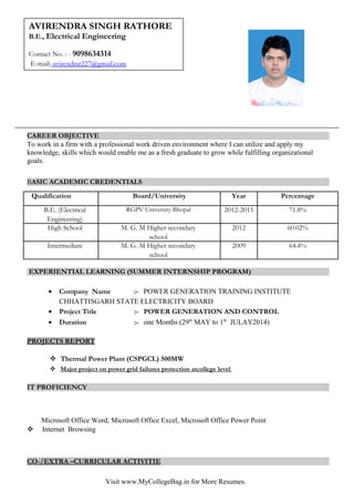 CAREER OBJECTIVE
To work in a firm with a professional work driven environment where I can utilize and apply my
knowledge, skills which would enable me as a fresh graduate to grow while fulfilling organizational
goals.
BASIC ACADEMIC CREDENTIALS
Qualification Board/University Year Percentage
B.E. (Electrical
Engineering)
RGPV University Bhopal 2012-2015 71.8%
High School M. G. M Higher secondary
school
2012 60.02%
Intermediate M. G. M Higher secondary
school
2009 64.4%
EXPERIENTIAL LEARNING (SUMMER INTERNSHIP PROGRAM)
• Company Name :- POWER GENERATION TRAINING INSTITUTE
CHHATTISGARH STATE ELECTRICITY BOARD
• Project Title :- POWER GENERATION AND CONTROL
• Duration :- one Months (29th
MAY to 1th
JULAY2014)
PROJECTS REPORT
 Thermal Power Plant (CSPGCL) 500MW
 Major project on power grid failures protection atcollege level
IT PROFICIENCY
Microsoft Office Word, Microsoft Office Excel, Microsoft Office Power Point
 Internet Browsing
CO-/EXTRA –CURRICULAR ACTIVITIE
Visit www.MyCollegeBag.in for More Resumes.
P
AVIRENDRA SINGH RATHORE
B.E., Electrical Engineering
Contact No. : - 9098634314
E-mail:-avirendrar227@gmail.com
 