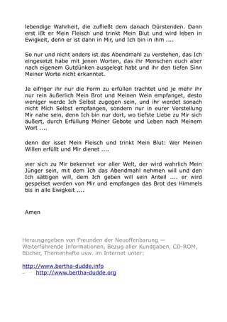 lebendige Wahrheit, die zufließt dem danach Dürstenden. Dann
erst ißt er Mein Fleisch und trinkt Mein Blut und wird leben in
Ewigkeit, denn er ist dann in Mir, und Ich bin in ihm ....
So nur und nicht anders ist das Abendmahl zu verstehen, das Ich
eingesetzt habe mit jenen Worten, das ihr Menschen euch aber
nach eigenem Gutdünken ausgelegt habt und ihr den tiefen Sinn
Meiner Worte nicht erkanntet.
Je eifriger ihr nur die Form zu erfüllen trachtet und je mehr ihr
nur rein äußerlich Mein Brot und Meinen Wein empfanget, desto
weniger werde Ich Selbst zugegen sein, und ihr werdet sonach
nicht Mich Selbst empfangen, sondern nur in eurer Vorstellung
Mir nahe sein, denn Ich bin nur dort, wo tiefste Liebe zu Mir sich
äußert, durch Erfüllung Meiner Gebote und Leben nach Meinem
Wort ....
denn der isset Mein Fleisch und trinkt Mein Blut: Wer Meinen
Willen erfüllt und Mir dienet ....
wer sich zu Mir bekennet vor aller Welt, der wird wahrlich Mein
Jünger sein, mit dem Ich das Abendmahl nehmen will und den
Ich sättigen will, dem Ich geben will sein Anteil .... er wird
gespeiset werden von Mir und empfangen das Brot des Himmels
bis in alle Ewigkeit ....

Amen

Herausgegeben von Freunden der Neuoffenbarung —
Weiterführende Informationen, Bezug aller Kundgaben, CD-ROM,
Bücher, Themenhefte usw. im Internet unter:
http://www.bertha-dudde.info
–
http://www.bertha-dudde.org

 