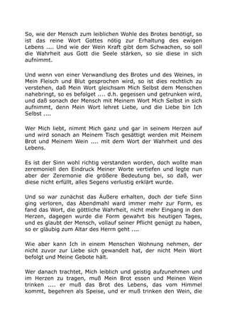 So, wie der Mensch zum leiblichen Wohle des Brotes benötigt, so
ist das reine Wort Gottes nötig zur Erhaltung des ewigen
Lebens .... Und wie der Wein Kraft gibt dem Schwachen, so soll
die Wahrheit aus Gott die Seele stärken, so sie diese in sich
aufnimmt.
Und wenn von einer Verwandlung des Brotes und des Weines, in
Mein Fleisch und Blut gesprochen wird, so ist dies rechtlich zu
verstehen, daß Mein Wort gleichsam Mich Selbst dem Menschen
nahebringt, so es befolget .... d.h. gegessen und getrunken wird,
und daß sonach der Mensch mit Meinem Wort Mich Selbst in sich
aufnimmt, denn Mein Wort lehret Liebe, und die Liebe bin Ich
Selbst ....
Wer Mich liebt, nimmt Mich ganz und gar in seinem Herzen auf
und wird sonach an Meinem Tisch gesättigt werden mit Meinem
Brot und Meinem Wein .... mit dem Wort der Wahrheit und des
Lebens.
Es ist der Sinn wohl richtig verstanden worden, doch wollte man
zeremoniell den Eindruck Meiner Worte vertiefen und legte nun
aber der Zeremonie die größere Bedeutung bei, so daß, wer
diese nicht erfüllt, alles Segens verlustig erklärt wurde.
Und so war zunächst das Äußere erhalten, doch der tiefe Sinn
ging verloren, das Abendmahl ward immer mehr zur Form, es
fand das Wort, die göttliche Wahrheit, nicht mehr Eingang in den
Herzen, dagegen wurde die Form gewahrt bis heutigen Tages,
und es glaubt der Mensch, vollauf seiner Pflicht genügt zu haben,
so er gläubig zum Altar des Herrn geht ....
Wie aber kann Ich in einem Menschen Wohnung nehmen, der
nicht zuvor zur Liebe sich gewandelt hat, der nicht Mein Wort
befolgt und Meine Gebote hält.
Wer danach trachtet, Mich leiblich und geistig aufzunehmen und
im Herzen zu tragen, muß Mein Brot essen und Meinen Wein
trinken .... er muß das Brot des Lebens, das vom Himmel
kommt, begehren als Speise, und er muß trinken den Wein, die
 