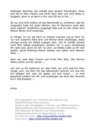 lebendige Wahrheit, die zufließt dem danach Dürstenden. Dann
erst ißt er Mein Fleisch und trinkt Mein Blut und wird leben in
Ewigkeit, denn er ist dann in Mir, und Ich bin in ihm ....
So nur und nicht anders ist das Abendmahl zu verstehen, das Ich
eingesetzt habe mit jenen Worten, das ihr Menschen euch aber
nach eigenem Gutdünken ausgelegt habt und ihr den tiefen Sinn
Meiner Worte nicht erkanntet.
Je eifriger ihr nur die Form zu erfüllen trachtet und je mehr ihr
nur rein äußerlich Mein Brot und Meinen Wein empfanget, desto
weniger werde Ich Selbst zugegen sein, und ihr werdet sonach
nicht Mich Selbst empfangen, sondern nur in eurer Vorstellung
Mir nahe sein, denn Ich bin nur dort, wo tiefste Liebe zu Mir sich
äußert, durch Erfüllung Meiner Gebote und Leben nach Meinem
Wort ....
denn der isset Mein Fleisch und trinkt Mein Blut: Wer Meinen
Willen erfüllt und Mir dienet ....
wer sich zu Mir bekennet vor aller Welt, der wird wahrlich Mein
Jünger sein, mit dem Ich das Abendmahl nehmen will und den
Ich sättigen will, dem Ich geben will sein Anteil .... er wird
gespeiset werden von Mir und empfangen das Brot des Himmels
bis in alle Ewigkeit ....
Amen
Herausgegeben von Freunden der Offenbarung
Weiterführende Informationen,
Studium aller Kundgaben in Online- und Offlineversionen,
eBook-Editionen des Gesamtwerkes mit Themenheften,
PDF-Editionen für Bücher und Themenhefte,
Volltextsuchfunktion im Gesamtwerk u.v.m.
Im Internet unter: http://www.bertha-dudde.info/
siehe auch: http://www.bertha-dudde.org
 