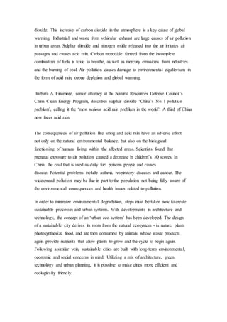 dioxide. This increase of carbon dioxide in the atmosphere is a key cause of global
warming. Industrial and waste from vehicular exhaust are large causes of air pollution
in urban areas. Sulphur dioxide and nitrogen oxide released into the air irritates air
passages and causes acid rain. Carbon monoxide formed from the incomplete
combustion of fuels is toxic to breathe, as well as mercury emissions from industries
and the burning of coal. Air pollution causes damage to environmental equilibrium in
the form of acid rain, ozone depletion and global warming.
Barbara A. Finamore, senior attorney at the Natural Resources Defense Council’s
China Clean Energy Program, describes sulphur dioxide ‘China’s No. 1 pollution
problem’, calling it the ‘most serious acid rain problem in the world’. A third of China
now faces acid rain.
The consequences of air pollution like smog and acid rain have an adverse effect
not only on the natural environmental balance, but also on the biological
functioning of humans living within the affected areas. Scientists found that
prenatal exposure to air pollution caused a decrease in children’s IQ scores. In
China, the coal that is used as daily fuel poisons people and causes
disease. Potential problems include asthma, respiratory diseases and cancer. The
widespread pollution may be due in part to the population not being fully aware of
the environmental consequences and health issues related to pollution.
In order to minimize environmental degradation, steps must be taken now to create
sustainable processes and urban systems. With developments in architecture and
technology, the concept of an ‘urban eco-system’ has been developed. The design
of a sustainable city derives its roots from the natural ecosystem - in nature, plants
photosynthesize food, and are then consumed by animals whose waste products
again provide nutrients that allow plants to grow and the cycle to begin again.
Following a similar vein, sustainable cities are built with long-term environmental,
economic and social concerns in mind. Utilizing a mix of architecture, green
technology and urban planning, it is possible to make cities more efficient and
ecologically friendly.
 