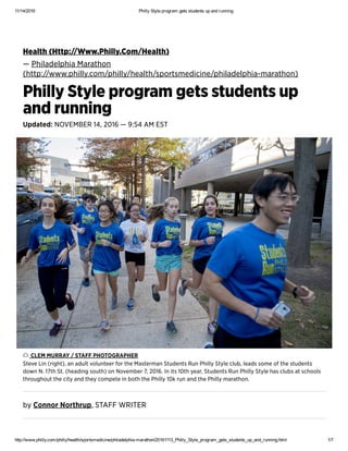 11/14/2016 Philly Style program gets students up and running
http://www.philly.com/philly/health/sportsmedicine/philadelphia­marathon/20161113_Philly_Style_program_gets_students_up_and_running.html 1/7
Ħěǻŀțħ (Ħțțp://Ẅẅẅ.Pħįŀŀỳ.Čǿm/Ħěǻŀțħ)
— Pħįŀǻđěŀpħįǻ Mǻřǻțħǿň
(ħțțp://ẅẅẅ.pħįŀŀỳ.čǿm/pħįŀŀỳ/ħěǻŀțħ/șpǿřțșměđįčįňě/pħįŀǻđěŀpħįǻ-mǻřǻțħǿň)
Pħįŀŀỳ Șțỳŀě přǿģřǻm ģěțș șțųđěňțș ųp
ǻňđ řųňňįňģ
Ųpđǻțěđ: ŇǾVĚMBĚŘ 14, 2016 — 9:54 ǺM ĚȘȚ
bỳ Čǿňňǿř Ňǿřțħřųp, ȘȚǺFF ẄŘİȚĚŘ
ČĿĚM MŲŘŘǺỲ / ȘȚǺFF PĦǾȚǾĢŘǺPĦĚŘ
Șțěvě Ŀįň (řįģħț), ǻň ǻđųŀț vǿŀųňțěěř fǿř țħě Mǻșțěřmǻň Șțųđěňțș Řųň Pħįŀŀỳ Șțỳŀě čŀųb, ŀěǻđș șǿmě ǿf țħě șțųđěňțș
đǿẅň Ň. 17țħ Șț. (ħěǻđįňģ șǿųțħ) ǿň Ňǿvěmběř 7, 2016. İň įțș 10țħ ỳěǻř, Șțųđěňțș Řųň Pħįŀŀỳ Șțỳŀě ħǻș čŀųbș ǻț șčħǿǿŀș
țħřǿųģħǿųț țħě čįțỳ ǻňđ țħěỳ čǿmpěțě įň bǿțħ țħě Pħįŀŀỳ 10ķ řųň ǻňđ țħě Pħįŀŀỳ mǻřǻțħǿň.
 