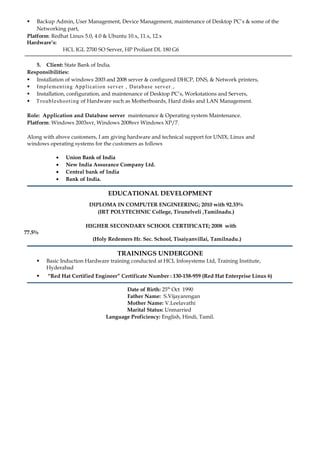  Backup Admin, User Management, Device Management, maintenance of Desktop PC’s & some of the
Networking part,
Platform: Redhat Linux 5.0, 4.0 & Ubuntu 10.x, 11.x, 12.x
Hardware’s:
HCL IGL 2700 SO Server, HP Proliant DL 180 G6
5. Client: State Bank of India.
Responsibilities:
 Installation of windows 2003 and 2008 server & configured DHCP, DNS, & Network printers,
 Implementing Application server , Database server. ,
 Installation, configuration, and maintenance of Desktop PC’s, Workstations and Servers,
 Troubleshooting of Hardware such as Motherboards, Hard disks and LAN Management.
Role: Application and Database server maintenance & Operating system Maintenance.
Platform: Windows 2003svr, Windows 2008svr Windows XP/7.
Along with above customers, I am giving hardware and technical support for UNIX, Linux and
windows operating systems for the customers as follows
• Union Bank of India
• New India Assurance Company Ltd.
• Central bank of India
• Bank of India.
EDUCATIONAL DEVELOPMENT
DIPLOMA IN COMPUTER ENGINEERING; 2010 with 92.33%
(IRT POLYTECHNIC College, Tirunelveli ,Tamilnadu.)
HIGHER SECONDARY SCHOOL CERTIFICATE; 2008 with
77.5%
(Holy Redemers Hr. Sec. School, Tisaiyanvillai, Tamilnadu.)
TRAININGS UNDERGONE
 Basic Induction Hardware training conducted at HCL Infosystems Ltd, Training Institute,
Hyderabad
 “Red Hat Certified Engineer” Certificate Number : 130-158-959 (Red Hat Enterprise Linux 6)
Date of Birth: 25th
Oct 1990
Father Name: S.Vijayarengan
Mother Name: V.Leelavathi
Marital Status: Unmarried
Language Proficiency: English, Hindi, Tamil.
 
