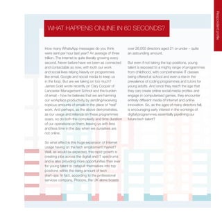 Respondentprofile
How many WhatsApp messages do you think
were sent per hour last year? An average of three
trillion. The Internet is quite literally growing every
second. Never before have we been as connected
and contactable as now, with both our work
and social lives relying heavily on programmes
like email, Google and social media to keep us
in the loop. But are we taking on too much?
James Gold wrote recently on Cary Cooper of
Lancaster Management School and the burden
of email – how he believes that we are harming
our workplace productivity by sending/receiving
copious amounts of emails in the place of “real”
work. And perhaps, as the above demonstrates,
as our usage and reliance on these programmes
soars, so do both the complexity and time duration
of our operations on them, leaving us with less
and less time in the day when we ourselves are
not online.
So what effect is this huge expansion of Internet
usage having on the tech employment market?
Well, as would be expected, this rapid growth is
creating jobs across the digital and IT spectrums
and is also providing more opportunities than ever
for young talent to catapult themselves into top
positions within the rising amount of tech
start-ups. In fact, according to the professional
services company, Procore, the UK alone boasts
over 26,000 directors aged 21 or under – quite
an astounding amount.
But even if not taking the top positions, young
talent is exposed to a mighty range of programmes
from childhood, with comprehensive IT classes
being offered at school and even a rise in the
prevalence of coding programmes and tutors for
young adults. And once they reach the age that
they can create online social media profiles and
engage in computerised games, they encounter
entirely different media of Internet and online
innovation. So, as the ages of many directors fall,
is encouraging early interest in the workings of
digital programmes essentially pipelining our
future tech talent?
WHAT HAPPENS ONLINE IN 60 SECONDS?
 