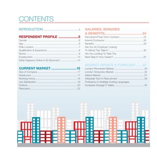 CONTENTS
INTRODUCTION....................................................4
RESPONDENT PROFILE ......................5
Gender ..........................................................................6
Age................................................................................6
Role Location.................................................................7
Qualification & Experience..............................................8
Sector............................................................................9
Employment.................................................................13
What Happens Online In 60 Seconds?.........................14
CURRENT MARKET............................16
Size of Company..........................................................17
Headcount...................................................................17
Working Hours.............................................................18
Job Satisfaction ...........................................................19
Outlook........................................................................20
Relocation....................................................................22
SALARIES, BONUSES
& BENEFITS..........................................24
Permanent/Fixed Term Contract...................................25
Interim/Contractor........................................................26
Benefits........................................................................26
Are You An Employer Looking
To Attract Top Talent?...................................................30
Are You Looking To Take The
Next Step In Your Career?............................................31
MARKET UPDATE & FORECAST........32
London Permanent Market ...........................................33
London Temporary Market ............................................35
Ireland Market................................................................37
Wearable Tech In Recruitment ......................................39
Proficiency In Multiple Coding Languages
Increases Average IT Salary ..........................................40
 