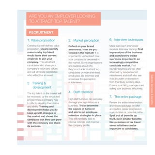 Salaries,bonuses&benefits
RECRUITMENT
1. Value proposition
2. Training &
development
3. Market perception
4. Staff retention
6. Interview techniques
7. The entire package
Construct a well-defined value
proposition. Clearly identify
reasons why top talent
would leave their current
employer to join your
company. This will attract
candidates who share your
company’s vision and values
and will eliminate candidates
who will not be an asset.
The top talent on the market will
be motivated by the structured
programmes a company has
to offer to develop their status
and ability. Training and
development helps you to
keep up with changes in
the market and shows the
candidate that they can grow
with the company and share
its success.
Reflect on your brand
awareness. How are you
viewed in the market? It is
important to understand how
your company is perceived in
the market. Some organisations
are clueless about why
they’re not able to attract top
candidates or retain their best
employees. Be informed and
showcase this perception
in interviews.
High staff turnover can seriously
damage your reputation as a
business. Try to determine
the causes of turnover
and aim to put employee
retention strategies in place.
This will inevitably lead to
internal referrals and improve
the company profile.
Make sure each interviewer
receives interview training. First
impressions of the business
and interviewers will be
ever more important in an
increasingly competitive
candidate market. First
round interviews are too often
attended by inexperienced
interviewers and staff who see
it as a burden or distraction
from their busy working days.
Ensure your hiring managers are
selling your business effectively.
Review the entire remuneration
and reward package on offer
and outline career progression
opportunities or potential paths.
Spell out all benefits up
front. Even smaller benefits
like a canteen or tax travel
saver initiatives can be
important to candidates.
ARE YOU AN EMPLOYER LOOKING
TO ATTRACT TOP TALENT?
 