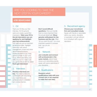 31
Salaries,bonuses&benefitsSalaries,bonuses&benefitsSalaries,bonuses&benefits
1. CV
2. Interviews
5. Recruitment agency
3. Network
4. Qualifications
Treat your CV like your first
interview. Do the ground
work and create a good first
impression. Tailor your CV to
the job description you are
applying for and highlight
your key achievements.
Soft skills are just as important
as technical skills. Highlight
interaction with senior
management, board and other
departments/functions.
Outline experience you have
gained outside of your core
focus. When describing your
skills on your CV, make sure
you get technical with the detail.
Facts get interviews!
Practice interviews are
key. You need to become
comfortable with describing
your experience and
achievements in a detailed
but concise manner.
Don’t avoid difficult
questions. How you handle
them is more important than
the actual detail itself. Show
genuine enthusiasm for the
business and the role. Often
‘do you want the job?’ is a more
important question to answer
than ‘can you do
the job?’
Choose your recruitment
firm and consultant wisely.
Speak with friends or associates
within your sector, discipline
or specialism and get referred
to a consultant with a good
reputation.
Join LinkedIn and connect
with professionals in the
same market, attend trade
shows and networking events,
speak with senior executives in
your discipline.
Research which
qualifications help with your
current role or are required
to make that next step.
JOB SEARCHING
ARE YOU LOOKING TO TAKE THE
NEXT STEP IN YOUR CAREER?
 