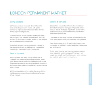 MarketupdateandforecastMarketupdateandforecast
Going specialist
We’ve seen a natural increase in demand for niche
skills across the permanent market, with greater
demand for higher-skilled individuals and less demand
for less experienced graduates.
Software vendors and value-added resellers are selling
the concept of their software and their ideas. This is an
indicator of demand in the market, a need for new services
and a desire for return on investment.
Business is booming in emerging markets, certainly in
the sales environment, as well as across the traditional
development markets and cloud infrastructure.
Skills in demand
With companies now going through the lifecycle of
upgrading their traditional infrastructure systems, there’s
more demand for people around the infrastructure model.
There’s also a desire for very niche capabilities across PHP
and front-end and back-end development, where there’s a
skills shortage.
With fewer candidates on the market, the demand in the
digital user experience and user interface area has seen
a huge increase.
Salaries & bonuses
Salaries have increased and there’s also an additional
desire from companies to engage with possible leavers
because of skills shortages. In particular, counter-offers
are becoming more prominent for individuals who have
accepted an external offer.
Companies are now trying to entice and retain individuals
in the hiring process through bonuses and raising salaries.
There is also greater focus on learning and development
progressing an individual’s career, developing a skills matrix
and certifications.
On key hires, there has been more emphasis on paying
better salaries to project managers, IT managers and
people who actually lead the infrastructure of the business
and create long-term return on investment.
LONDON PERMANENT MARKET
 