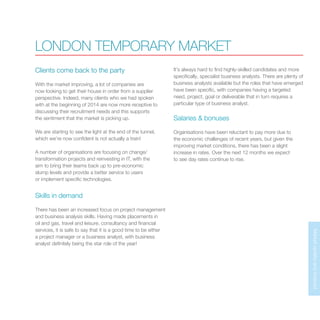 MarketupdateandforecastMarketupdateandforecast
LONDON TEMPORARY MARKET
Clients come back to the party
With the market improving, a lot of companies are
now looking to get their house in order from a supplier
perspective. Indeed, many clients who we had spoken
with at the beginning of 2014 are now more receptive to
discussing their recruitment needs and this supports
the sentiment that the market is picking up.
We are starting to see the light at the end of the tunnel,
which we’re now confident is not actually a train!
A number of organisations are focusing on change/
transformation projects and reinvesting in IT, with the
aim to bring their teams back up to pre-economic
slump levels and provide a better service to users
or implement specific technologies.
Skills in demand
There has been an increased focus on project management
and business analysis skills. Having made placements in
oil and gas, travel and leisure, consultancy and financial
services, it is safe to say that it is a good time to be either
a project manager or a business analyst, with business
analyst definitely being the star role of the year!
It’s always hard to find highly-skilled candidates and more
specifically, specialist business analysts. There are plenty of
business analysts available but the roles that have emerged
have been specific, with companies having a targeted
need, project, goal or deliverable that in turn requires a
particular type of business analyst.
Salaries & bonuses
Organisations have been reluctant to pay more due to
the economic challenges of recent years, but given the
improving market conditions, there has been a slight
increase in rates. Over the next 12 months we expect
to see day rates continue to rise.
 