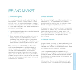 MarketupdateandforecastMarketupdateandforecast
IRELAND MARKET
A confidence game
In a word, the recruitment market has been thriving. At
the moment, IT is booming in Ireland and all our clients
are hiring. In fact, we have a considerable lack of skilled IT
candidates, especially at the mid-level salary bracket. There
is a great deal of demand for more senior positions, which
comes down to two things:
Companies expanding and needing senior professionals
with a wealth of experience.
Senior candidates having more confidence in making
a move. They now know that if it doesn’t work out,
there will be other well-paid positions on the market,
for example chief technology officer and architect roles,
which we haven’t seen around for the past few years.
Many companies are understandably reluctant to lose
good staff and we are seeing a significant number of
counter-offers, sometimes up to the value of €20,000.
This boils down to the implications of losing a good
candidate. In such a tight market, it can take months to
replace someone. There is often an agency fee and then
a three to six month bedding in period for new employees
to get used to the role and get up to scratch with internal
systems, policies and politics.
Skills in demand
Our clients are looking for more skilled candidates this year.
Whereas in 2014, we found that they would often be
looking for just one developer, they are now calling in with
three to four requirements of the same skill set.
In fact, we have seen an increase in demand for candidates
right across the technical stack. Mid-senior level developers
are in huge demand, whether for mobile, Java or .Net.
This positive uplift on the market has also seen more roles
opening up for managers, chief technology officers
and architects.
Salaries & bonuses
On the other side of the coin, the lack of candidates across
the board is pushing up salaries and making the market
difficult to read. Bonuses and benefits are increasing rapidly
as they become more important to candidates.
These increases are driven by companies having to
compete with the tech giants in Ireland, such as Facebook,
Google and Oracle, who offer massive employee benefits.
Employees are now being more than compensated for any
previous benefit cuts.
A large number of permanent candidates are looking at
contracting options due to the financial rewards involved.
 