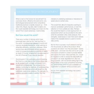 MarketupdateandforecastMarketupdateandforecast
What is next on the horizon for recruitment? As
a process-driven, efficiency-focused sector, any
technological advancement which streamlines
traditional practices is rapidly snapped up – think
video CVs, Skype, big data, talent analytics etc.
But could wearable technology ever break into this
arena? From recent advances, it seems likely.
But how would this work?
There are a number of devices which have
previously been cited as the “next big thing” in
the sector, including smart glasses to record and
improve candidate experience, smart watches to
streamline efficiency, and smart wristwear. Other
sectors have also embraced various devices in
order to increase workplace productivity or safety,
as Sarah O’Connor, employment correspondent of
the UK’s Financial Times, recently reported.
Sounds good, if not particularly ground breaking.
But there is a new idea on the horizon which has
so far evoked much stronger enthusiasm from
recruitment professionals. The concept is this:
devices monitoring the heartrate of candidates may
be worn in an interview which will reveal how the
candidate copes under pressure. For example, if a
question provokes a spike in activity, this may
indicate an underlying weakness or reluctance to
speak about a certain area.
This would then allow for bespoke coaching to
improve candidates’ performances, or even the
selection of more suitable job roles. Perhaps
this would then lead to a more rigorous form of
assessment which can be provided to the client;
what the candidate is like under pressure, their
strengths, weaknesses or even their (work-related)
habits if the wearable device is used to monitor
daily activity.
But for this to succeed, much research must go
into the process as well as the product. What
questions are asked, how they are posed – speed,
order, tone – and even how the room is set up will
need to be consistent in order to provide reliable
data across the board. Data scientists, too, would
be required in order to assess the data itself and
provide it in an easily digestible form. But one
thing is certain: with recruitment sitting high in the
league tables of the most competitive industries,
any advancement which is sure to establish an
organisation as a leader will be pounced upon.
Do you think wearable technology has a place
in recruitment?
WEARABLE TECH IN RECRUITMENT
 