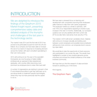 We are delighted to introduce the
findings of the Greythorn 2015
Market Insight report, presenting
comprehensive salary data and
detailed analysis of the triumphs
and challenges of the last year in
the technology sector.
The market in late 2014 and the first half of 2015 has
proved to be particularly buoyant for both the UK and
Ireland. As a company we have been able to increase
the size of our teams in response to increasing demand
across the market, with each consultant specialising in
their own niche sector.
2015 will continue to be ‘the year of the specialist’.
Companies are now focusing on higher-skilled
professionals as opposed to less experienced
graduates, with counter-offers becoming more
prominent as employers look to retain their best staff.
A number of organisations are starting to reinvest in their
IT and infrastructure either to get their staff back up to
pre-slump levels or implement specific technologies,
where they may not have previously had the capital
to do so.
We have seen a renewed focus on learning and
development with companies improving their employees’
skills matrices to help them with career progression.
The employee market as a whole is optimistic, with
over 70% of our respondents expecting to receive a pay
increase in the next 12 months. Additionally, our surveyed
audience are not only satisfied with their current role
(81%) but also feel a real sense of job security (77%).
The market in 2015 will remain candidate-driven. Salaries
will continue to increase naturally and bidding wars
between current employers and possible future employers
will become more common, as companies look to secure
top class talent.
We would like to take this opportunity to thank everyone
who participated in our survey this year. The results have
highlighted a number of very positive elements across
industries and echoed the overall confidence of the wider
business community.
We hope that you find this research of value and look
forward to assisting you in the future.
Kind regards,
The Greythorn Team
INTRODUCTION
 