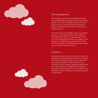 Acknowledgements
We would like to extend our appreciation to all those
who completed the survey and made this market report
possible. If you didn’t participate, please do so next
year so we can continue to develop the depth and
quality of this report and provide you with a fair and
balanced picture.
This report is only ever intended to give a very general
overview on the changing nature and complexity of
the employment market for IT professionals and can
serve as a useful guide. However, if you require a more
tailored and confidential discussion on how this will
affect your business, technology department or indeed
your own career, please get in touch.
Disclaimer
This research was carried out by means of an electronic
questionnaire and supplemented with data and market
information that Greythorn has access to. The results
are provided as generic market information only.
Greythorn does not make any warranties regarding the
use, validity, accuracy or reliability of the results and
information obtained. Greythorn will not be liable for any
damages of any kind arising out of or relating to use of
this information.
 