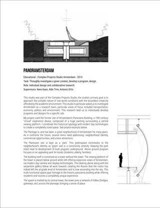 Panoramsterdam
Educational - Complex Projects Studio Amsterdam - 2014
Task: Throughly investigate a given context, develop a program, design.
Role: Individual design and collaborative research
Supervisors: Kees Kaan, Aldo Trim, Antonio Ortiz
This studio was part of the Complex Projects Studio, the studio’s primary goal is to
approach the complex nature of real world conditions with the boundless creativity
affordedbytheacademicenvironment.Thisstudioinparticularaskedustoinvestigate
Amsterdam as a research team, particular areas of focus included transportation,
economy, politics and environment. This research lead us to individually develop
programs and designs for a specific site.
My project used the former site of Amsterdam’s Panorama Building, a 19th century
“virtual” experience device, comprised of a huge painting surrounding a central
viewing platform. I combined this historical typology with modern day technologies
to create a completely novel space. See project excerpts below.
The Plantage is, and has been, a great neighborhood of Amsterdam for many years.
As it confronts the future, several items need addressing: neighborhood identity,
commercial opportunities, and visitor attractions.
The Plantsoen site is kept as a ‘park.’ This greenspace contributes to the
neighborhood’s identity as ‘green’ and is a community amenity. Keeping the park
intact lead to development of built program underground. Above ground program
focuses on an appealing park for locals (students, elderly, families).
The building itself is conceived as a tower without the tower. The viewing platform of
the tower is placed below ground while still offering expansive views of Amsterdam,
via modern day camera and display technologies. The clearing above along with the
serpentine gallery below all work towards creating the illusion that the visitor has
indeed left the at-grade level of Amsterdam and is now ascending into the sky. This
multi-functional space pays homage to the historic panorama building while offering
residents and tourists a completely unique experience.
The space is marked by its central tower, the tower joins a network of follies (bridges,
gateways, etc) across the plantage, bringing a sense of place.
 