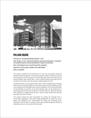 Pulliam Square
Professional - Browning Day Mullins Dierdorf - 2014
Task: Design a 5 over 1 apartment building in downtown Indianapolis. Comprehen-
sive programming and concept development of larger second phase.
Role: Lead designer, from concept through CD completion
Supervisors: Greg Jacoby, Jonathan Hess, Mike Walker
Status: Completed
This project is defined by the intervention of a slot into the typically closed off
perimeter block housing type. The slot was oriented to allow the maximum amount
of sky exposure into the courtyard. The materiality was driven by the local use of
board and batten style window bays. I drew a parallel between these bays and the
courtyard as both have a primary purpose of allowing light and views.
I pushed the client to pursue good design. After a year of weekly design meetings
with the client, this project taught me an immense amount about how things are built
in the politically and financially driven world of developers. From initial schematics
to final detailing, my position as the lead designer gave me the opportunity to
continually urge the client and the design in the right direction. While many things
were sacrificed or changed along the way, I remain mostly satisfied with what we
were able to achieve in the end.
This project’s design has been appreciated for pushing the envelope here in
conservative Indianapolis. I also lead concept development for phase two of this
project, 350 additional units. Unfortunately this design was drastically down-
scaled after I left the office. A cooling in the housing market brought the height and
materiality down to a more proforma friendly level.
 