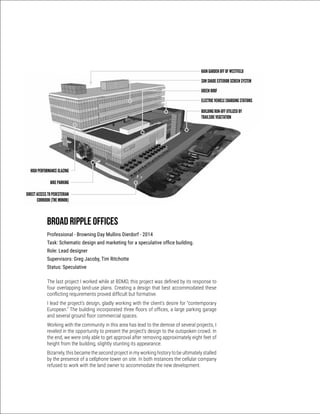 Broad Ripple Offices
Professional - Browning Day Mullins Dierdorf - 2014
Task: Schematic design and marketing for a speculative office building.
Role: Lead designer
Supervisors: Greg Jacoby, Tim Ritchotte
Status: Speculative
The last project I worked while at BDMD, this project was defined by its response to
four overlapping land-use plans. Creating a design that best accommodated these
conflicting requirements proved difficult but formative.
I lead the project’s design, gladly working with the client’s desire for “contemporary
European.” The building incorporated three floors of offices, a large parking garage
and several ground floor commercial spaces.
Working with the community in this area has lead to the demise of several projects, I
reveled in the opportunity to present the project’s design to the outspoken crowd. In
the end, we were only able to get approval after removing approximately eight feet of
height from the building, slightly stunting its appearance.
Bizarrely, this became the second project in my working history to be ultimately stalled
by the presence of a cellphone tower on site. In both instances the cellular company
refused to work with the land owner to accommodate the new development.
RAIN GARDEN OFF OF WESTFIELD
SUN SHADE EXTERIOR SCREEN SYSTEM
GREEN ROOF
ELECTRIC VEHICLE CHARGING STATIONS
BUILDING RUN-OFF UTILIZED BY
TRAILSIDE VEGETATION
HIGH PERFORMANCE GLAZING
BIKE PARKING
DIRECT ACCESS TO PEDESTERIAN
CORRIDOR (THE MONON) BROAD RIPPLE LEGION SITE
SUSTAINABLE DEVELOPMENT FEATURES
JUNE 19, 2014
 