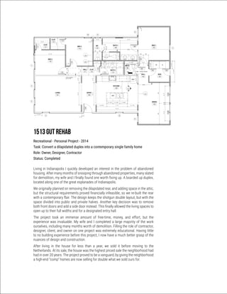 REF.
WH
DW
DW
1
2
4 55
3
BED 3
116
BED 2
114
ENTRY
100
LIVING
101
KITCHEN
102
DINING
103
BATH 1
108
WC
110
BED 1
107
8'-0"2'-6"
8'-0"2'-6"
3'-0"
10' - 10"
5' - 3"
4'-0"
117
115
114116
112
113
100
105
103A103B
6
10
8
7
0' - 5"
0' - 8"
2' - 7" 8' - 0"
0' - 0"1' - 3" 2' - 8" 1' - 5" 2' - 8"
EQ EQ
5'-0"
MECH
106
BATH 2
113
CLST
112
HALL
111
CLST
115
CLST
117
0'-5"
2' - 6 1/2"
108
106
2'-6"
104
ALIGN
0'-4"
7'-61/2"
3'-4"
2'-91/2"
2'-91/2"
107
HALL
104
MUD
105
APPROX. REMAINDER
~ 4' - 8 1/4"
3' - 0" 6' - 3"
2'-10"
ALIGN
14' - 9"
3' - 8 1/2" 7' - 5" 3' - 7 1/2"
6'-0"0'-6"6'-0"
4'-2"
2' - 8 3/4"2' - 5 3/4"2' - 2 1/2"
EQEQ
1' - 6"
3' - 8"
EQ EQ
EQEQ
CRAWL ACCESS
A102
1
A203
1
A204
1
ATTIC ACCESS
22 1/2" x 54"
9
3
A202
FULLHT
2'-6"
FULL HT
2' - 5"
Scale
Date
Drawn by
Checked by
Ben McGhee + Lauren Schmidt
317.459.7512 mcghee101@gmail.com LKS
BJM
08.14.2013
1/4" = 1'-0"
A101
FIRST FLOOR PLAN1515 Residence
1513 S New Jersey St
Indianapolis, IN 46225
GENERAL NOTES
1. PLANS ARE DIMENSIONED TO FACE OF
STUD, BLOCK OR EXISTING
CONSTRUCTION UNLESS NOTED
OTHERWISE. NOTE THAT EXISTING
CONSTRUCTION IS ROUGH CUT 2X4.
2. CONTRACTOR TO FIELD VERIFY ALL
MEASUREMENTS PRIOR TO BEGINNING
WORK. NOTIFY OWNER IMMEDIATELY OF
ANY DISCREPANCIES.
3. LOCATE DOOR OPENINGS ON CENTER OF
HALL OR ROOM WIDTH UNLESS
DIMENSIONED OTHERWISE.
4. ALL EXISTING CONDITIONS, ELEVATIONS,
AND DIMENSIONS ARE TO BE VERIFIED IN
THE FIELD BY THE CONTRACTOR OR
SUBCONTRACTOR PRIOR TO
CONSTRUCTION OR FABRICATION.
CONTRACTOR SHALL DIMENSION AND
LAYOUT All FRAMING PRIOR TO ANY
CONSTIRUCTION AND MUST NOTIFY
OWNER OF ANY DISCREPANCIES.
5. THE CONTRACTOR IS TO REVIEW THE
DOCUMENTS AND FAMILIARIZE HIMSELF
WITH THE EXISTING BUILDING, ITS
SYSTEMS AND ITS STRUCTURAL DESIGN
AND CONDITION BEFORE PROCEEDING
WITH WORK
1513 GUT REHAB
Recreational - Personal Project - 2014
Task: Convert a dilapidated duplex into a contemporary single family home
Role: Owner, Designer, Contractor
Status: Completed
Living in Indianapolis I quickly developed an interest in the problem of abandoned
housing. After many months of snooping through abandoned properties, many slated
for demolition, my wife and I finally found one worth fixing up. A boarded up duplex,
located along one of the great esplanades of Indianapolis.
We originally planned on removing the dilapidated rear, and adding space in the attic,
but the structural requirements proved financially infeasible, so we re-built the rear
with a contemporary flair. The design keeps the shotgun double layout, but with the
space divided into public and private halves. Another key decision was to remove
both front doors and add a side door instead. This finally allowed the living spaces to
open up to their full widths and for a designated entry hall.
The project took an immense amount of free-time, money, and effort, but the
experience was invaluable. My wife and I completed a large majority of the work
ourselves, including many months worth of demolition. Filling the role of contractor,
designer, client, and owner on one project was extremely educational. Having little
to no building experience before this project, I now have a much better grasp of the
nuances of design and construction.
After living in the house for less than a year, we sold it before moving to the
Netherlands. At its sale, the house was the highest priced sale the neighborhood had
had in over 20 years. The project proved to be a vanguard, by giving the neighborhood
a high-end “comp” homes are now selling for double what we sold ours for.
 