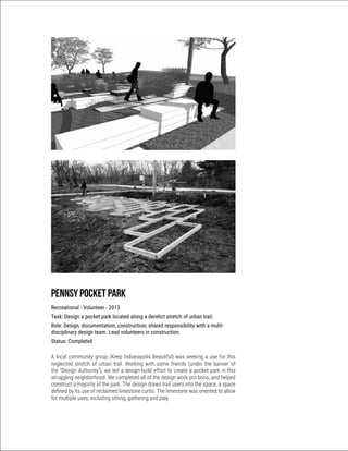 Pennsy pocket Park
Recreational - Volunteer - 2013
Task: Design a pocket park located along a derelict stretch of urban trail.
Role: Design, documentation, construction; shared responsibility with a mulit-
disciplinary design team. Lead volunteers in construction.
Status: Completed
A local community group (Keep Indianapolis Beautiful) was seeking a use for this
neglected stretch of urban trail. Working with some friends (under the banner of
the “Design Authority”), we led a design-build effort to create a pocket park in this
struggling neighborhood. We completed all of the design work pro bono, and helped
construct a majority of the park. The design draws trail users into the space, a space
defined by its use of reclaimed limestone curbs. The limestone was oriented to allow
for multiple uses, including sitting, gathering and play.
 