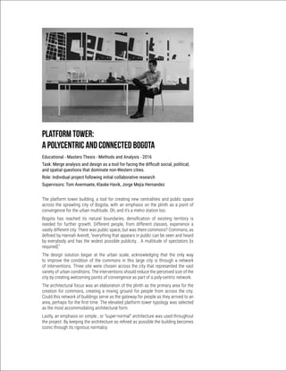 Platform Tower:
A polycentric and connected Bogota
Educational - Masters Thesis - Methods and Analysis - 2016
Task: Merge analysis and design as a tool for facing the difficult social, political,
and spatial questions that dominate non-Western cities.
Role: Individual project following initial collaborative research
Supervisors: Tom Avermaete, Klaske Havik, Jorge Mejia Hernandez
The platform tower building, a tool for creating new centralities and public space
across the sprawling city of Bogota, with an emphasis on the plinth as a point of
convergence for the urban multitude. Oh, and it’s a metro station too.
Bogota has reached its natural boundaries, densification of existing territory is
needed for further growth. Different people, from different classes, experience a
vastly different city. There was public space, but was there commons? Commons, as
defined by Hannah Arendt, “everything that appears in public can be seen and heard
by everybody and has the widest possible publicity... A multitude of spectators [is
required].”
The design solution began at the urban scale, acknowledging that the only way
to improve the condition of the commons in this large city is through a network
of interventions. Three site were chosen across the city that represented the vast
variety of urban conditions. The interventions should reduce the perceived size of the
city by creating welcoming points of convergence as part of a poly-centric network.
The architectural focus was an elaboration of the plinth as the primary area for the
creation for commons, creating a mixing ground for people from across the city.
Could this network of buildings serve as the gateway for people as they arrived to an
area, perhaps for the first time. The elevated platform tower typology was selected
as the most accommodating architectural form.
Lastly, an emphasis on simple , or “super-normal” architecture was used throughout
the project. By keeping the architecture as refined as possible the building becomes
iconic through its rigorous normalcy.
 