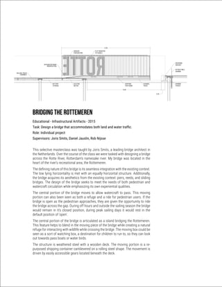 Bridging the rottemeren
Educational - Infrastructural Artifacts - 2015
Task: Design a bridge that accommodates both land and water traffic.
Role: Individual project
Supervisors: Joris Smits, Daniel Jauslin, Rob Nijsse
This selective masterclass was taught by Joris Smits, a leading bridge architect in
the Netherlands. Over the course of the class we were tasked with designing a bridge
across the Rotte River, Rotterdam’s namesake river. My bridge was located in the
heart of the river’s recreational area, the Rottemeren.
The defining nature of this bridge is its seamless integration with the existing context.
The low lying horizontality is met with an equally horizontal structure. Additionally,
the bridge acquires its aesthetics from the existing context: piers, reeds, and sliding
bridges. The design of the bridge seeks to meet the needs of both pedestrian and
watercraft circulation while emphasizing its own experiential qualities.
The central portion of the bridge moves to allow watercraft to pass. This moving
portion can also been seen as both a refuge and a ride for pedestrian users. If the
bridge is open as the pedestrian approaches, they are given the opportunity to ride
the bridge across the gap. During off hours and outside the sailing season the bridge
would remain in it’s closed position, during peak sailing days it would rest in the
default position of ‘open’.
The central portion of the bridge is articulated as a island bridging the Rottemeren.
This feature helps to blend in the moving piece of the bridge while creating a natural
refuge for interacting with wildlife while crossing the bridge. The moving box could be
seen as a sort of watching box, a destination for children to run to, so they can look
out towards pass boats or water birds.
The structure is weathered steel with a wooden deck. The moving portion is a re-
purposed shipping container cantilevered on a rolling steel shape. The movement is
driven by easily accessible gears located beneath the deck.
 