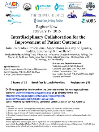 Register Now
February 19, 2015
Join Colorado's Professional Associations in a day of Quality,
Safety, Leadership & Excellence
Topics include: Building Trust, Advocacy,  Infec8ous Disease Preven8on, Telling  Our 
Stories to Build our Profession, Preven8ng Lateral Violence,  Uni8ng Care with 
Technology, and Leadership 
 
 
 
!
Interdisciplinary Collaboration for the
Improvement of Patient Outcomes
 
7 hours of CE       Breakfast & Lunch Provided        Registra=on $75 
 
Online Registra=on link found on the Colorado Center for Nursing Excellence 
Website: www.coloradonursingcenter.org  or go directly to this link  
hIp://events.r20.constantcontact.com/register/event?
oeidk=a07eaaqjb9z4bbf6286&llr=5q6upyeab 
Venue: Anschutz Inpa=ent Pavilion 2 Conference Center 12505 East 16th Ave Aurora CO 
 
 
Gracious and Expert Presenters: 
Vickie Erikson PhD PNP‐BC, FAANP 
Catherine Davis BSN, MPS, RN, CRRN 
Colleen Casper RN MS DNP 
Sara Horton‐Deutsch PhD, PMHCNS, RN, ANEF 
Michelle Barron MD  
 
 
Special Keynotes!   
Joseph Logan ‐Leadership Coach ‐TED presenter 
Karren Kowalski PhD, RN, NEA‐BC, FAAN 
A Prize Colorado Nurse Leader!  
 
Objec8ves:  
1. Validate and expand knowledge of current quality, safety, and successful collabora8on prac8ces.                                              
2. Examine the impact of 'issues' and trends in delivery of safe, quality care and outcomes.                                                              
3. Explain ways to ensure safe healthcare processes directed by pa8ents’ needs.                                                                               
4. S8mulate inquiries in improving clinical prac8ce through quality, safety and authen8c collabora8ve (leadership) 
ac8ons.                                                                                                                                    
Online Registra=on Deadline: Jan 30                                                                                                                                                   
Online registra8on is encouraged, walk‐in registra8on will be accepted on the day of the event, but not 
guaranteed. Cancella=on/Refund Policy: A refund, minus a $10 administra8ve charge, will be granted if no8ﬁed 7 days 
prior to course. No refunds will be granted aber this date, or for non‐acendance. 
 
 