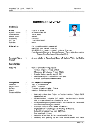Expertise: GIS Expert / Auto-CAD Fakhar ul
Islam
CURRICULUM VITAE
Personal:
Name : Fakhar ul Islam
Father’s Name : Muhammad Yousaf
Date of birth : July 4, 1986
Marital status : Married
Nationality : Pakistani
NIC: No : 13503-9832685-7
Religion : Islam
Education: Fsc (2004) from BISE Abbotabad
BA (2008) from Hazara University
MA (2010) from Hazara University (Political Science)
Post Graduate Diploma in Remote Sensing / Geographic Information
System from Peshawar University (2013)
Research Work : A case study of Agricultural Land of Mulkoh Valley in District
Chitral
Experience:
Projects : Worked on the following projects
• Tirichan Irrigation Project Chitral
• Monitoring & Evaluation Project (M&E)
• Ranolia Hydropower Project (RHPP)
• Mansehra Irrigation Rehabilitation Project
• Cordaid Schools Project Mansehra
Designation : GIS Expert/GIS Designer
Duration : July 01, 2013 to-Date.
Organization : AGES Consultant
Project : Tirichan Irrigation Project Chitral
Client : Irrigation Department Chitral
Responsibilities :
• Completing Base Map Project for Trichan Irrigation Project (DEM,
Google Image)
• Implementing a complete, GIS based, Land Information System
that includes Agricultural & Geological Maps.
• Using tools to join together different GIS datasets and create new
information or investigate patterns.
• Generate contours from DEM & SRTM data.
• Digitized the Google Image with Arc Map & Map info.
• Extract Hydrological map from DEM files.
• Interpolation & Krigging
• Generate Watershed & Catchment from DEM file
• Drawing and plotting of structure reinforcement and other
Page 1 of 4
 