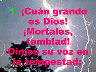 1.   ¡Cuán grande es Dios! ¡Mortales, temblad! Oímos su voz en la tempestad;   
