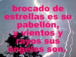 brocado de estrellas es su pabellón, y vientos y rayos sus ángeles son.   